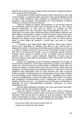 elevado. Diz a lenda que essa energia prânica fica latente na base da espinha,
que é o ponto chacra mais baixo.
       A ascensão do kundalini significa acesso direto e renovado ao corpo vital
e suas energias, e o potencial criativo para gerar novas representações do vital
no físico. Mais importante ainda: conforme a experiência do kundalini é
integrada à vida de alguém, sua identidade com o ego baseada no cérebro
começa a se deslocar de forma irreversível.
       Todos os métodos se apóiam reciprocamente. O ser humano pode ter
um maravilhoso insight em jnana sobre a natureza de seu eu, mas, quando
procura manifestá-lo na vida, terá de fazê-lo no contexto de seus
relacionamentos. Para isso, é preciso a ioga da sensibilidade e do amor — a
bhakti ioga. Do mesmo modo, bhakti sem jnana é muito melosa. Ademais, sem
obter alguma compreensão ou algum controle de nossos corpos vitais-físicos,
que a prática da tantra ioga nos dá, como podemos manifestar de fato a
alteridade em relação ao sexo oposto? De mais a mais, em minha opinião,
todas as outras iogas dão sustento à carma ioga, cuja meta é a ação
apropriada.
       A verdade é que todas essas iogas continuam sendo úteis, mesmo
depois que a identidade se deslocou para além do ego, mesmo após o
despertar de buddhi. A jnana ioga só terminará quando atingirmos a jnana, que
é a origem de todas as jnanas. A ioga do amor só terminará quando o mundo
todo tiver se tornado nossa família, o que só acontecerá quando tivermos
entregue nossa vontade à vontade do Um. A kundalini ioga só terminará
quando corpo, mente e espírito estiverem integrados. A carma ioga só
terminará quando nossa ação for apropriada e firme. Vamos falar mais sobre
isso no Capítulo 10.
       Quando sua identidade estiver firmemente estabelecida na fluidez do
nível buddhi da existência, o ser humano perceberá que seguir o seu destino e
manter seu dharma tornaram-se tarefas fáceis e objetivas. Diante disto, ele
poderá ser criativo no cenário externo sem criar novo carma; poderá servir ao
propósito do universo através da criatividade externa, a partir de um nível de
existência mais abrangente. Cada um pode examinar sua vida e procurar
temas que faltam, concentrando-se em sua descoberta. Isso envolve o trabalho
com os arquétipos, muito enfatizado por Carl Jung — arquétipos como o herói,
a anima, o prestidigitador, e assim por diante (Jung, 1971). Assim, o indivíduo
está trabalhando conscientemente rumo à identificação com sua mônada
quântica individual, seu jiva — um processo que termina com a individuação, a
realização de suas responsabilidades monádicas contextuais, um termo
idealizado por Jung.
       Quando essa identidade for atingida, todo o seu carma será "queimado".
E o referido indivíduo não precisará mais dele.
       Certa vez, alguém me disse: "Morrer não é difícil; difícil é manter-se
morto". E bem provável que, após a morte, mais cedo ou mais tarde, a pessoa
reencarne. Será que ela quer ter opções ou quer ser lançada à terra pelas
forças inconscientes do acaso e da necessidade? Se ela desejar optar, fará
bem em seguir aquilo que escreveu Kabir, grande poeta sufi indiano:

    Se você não romper suas amarras enquanto está vivo
    acredita que os fantasmas o farão depois?




                                                                            132
 
