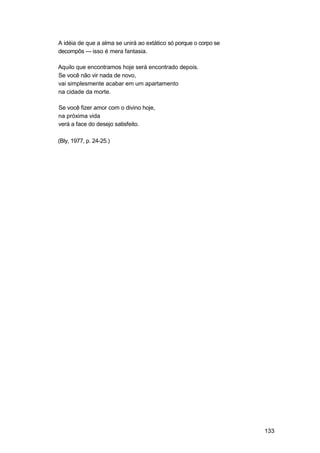 A idéia de que a alma se unirá ao extático só porque o corpo se
decompôs — isso é mera fantasia.

Aquilo que encontramos hoje será encontrado depois.
Se você não vir nada de novo,
vai simplesmente acabar em um apartamento
na cidade da morte.

Se você fizer amor com o divino hoje,
na próxima vida
verá a face do desejo satisfeito.

(Bly, 1977, p. 24-25.)




                                                                  133
 