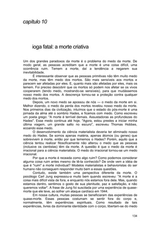 capítulo 10



      ioga fatal: a morte criativa

Um dos grandes paradoxos da morte é o problema do medo da morte. De
modo geral, as pessoas acreditam que a morte é uma coisa difícil, uma
ocorrência ruim. Temem a morte, daí a tendência a negarem sua
inevitabilidade.
       É interessante observar que as pessoas primitivas não têm muito medo
da morte, mas têm medo dos mortos. São mais sensíveis aos mortos e
parecem ser afetadas por eles. E, quanto mais são afetadas por eles, mais os
temem. Foi preciso descobrir que os mortos só podem nos afetar se os vivos
cooperarem (tendo medo, mostrando-se sensíveis), para que mudássemos
nosso medo dos mortos. A descrença tornou-se a proteção contra qualquer
medo dos mortos.
       Depois, um novo medo se apossou de nós — o medo da morte em si.
Melhor dizendo, o medo da perda dos mortos revelou nosso medo da morte.
Nos primeiros dias da civilização, intuímos que o estado do pós-morte é uma
jornada da alma até o sombrio Hades, e ficamos com medo. Como escreveu
um poeta grego: "A morte é terrível demais. Assustadoras as profundezas do
Hades". Esse medo continua até hoje. "Agora, estou prestes a iniciar minha
última viagem, um grande salto no escuro", escreveu Thomas Hobbes,
ecoando esse medo.
       O desenvolvimento da ciência materialista deveria ter eliminado nosso
medo do Hades. Se somos apenas matéria, apenas átomos (ou genes) que
sobrevivem à morte, então por que tememos o Hades? Porém, aquilo que a
ciência tentou realizar filosoficamente não alterou o medo que as pessoas
(inclusive os cientistas) têm da morte. A questão é que o medo da morte é
irracional para a ciência materialista. O medo do irracional tornou-se um medo
irracional.
       Por que a morte é receada como algo ruim? Como podemos considerar
alguma coisa ruim antes mesmo de tê-la conhecido? De onde vem a idéia de
que é "ruim" a morte individual? Modelos materialistas e behavioristas do ser
humano não conseguem responder muito bem a essas questões.
       Contudo, existe também uma perspectiva diferente da morte. O
psicólogo Carl Jung expressou-a muito bem quando escreveu: "A morte é a
coisa mais difícil vista de fora, e enquanto nós estamos fora dela. Mas, quando
estamos dentro, sentimos o gosto de sua plenitude, paz e satisfação, e não
queremos voltar". A frase de Jung foi suscitada por uma experiência de quase-
morte que ele teve, ao sofrer um ataque cardíaco em 1944.
       Em nossa cultura, muitas pessoas se beneficiaram das experiências de
quase-morte. Essas pessoas costumam se sentir fora do corpo e,
normalmente, têm experiências espirituais. Como resultado de tais
experiências, livres da dominante identidade com o corpo, libertam-se do medo

                                                                           134
 