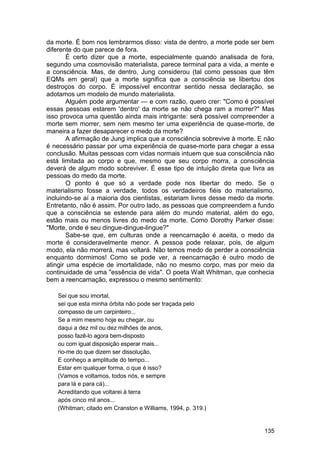 da morte. É bom nos lembrarmos disso: vista de dentro, a morte pode ser bem
diferente do que parece de fora.
        É certo dizer que a morte, especialmente quando analisada de fora,
segundo uma cosmovisão materialista, parece terminal para a vida, a mente e
a consciência. Mas, de dentro, Jung considerou (tal como pessoas que têm
EQMs em geral) que a morte significa que a consciência se libertou dos
destroços do corpo. É impossível encontrar sentido nessa declaração, se
adotamos um modelo de mundo materialista.
        Alguém pode argumentar — e com razão, quero crer: "Como é possível
essas pessoas estarem 'dentro' da morte se não chega ram a morrer?" Mas
isso provoca uma questão ainda mais intrigante: será possível compreender a
morte sem morrer, sem nem mesmo ter uma experiência de quase-morte, de
maneira a fazer desaparecer o medo da morte?
        A afirmação de Jung implica que a consciência sobrevive à morte. E não
é necessário passar por uma experiência de quase-morte para chegar a essa
conclusão. Muitas pessoas com vidas normais intuem que sua consciência não
está limitada ao corpo e que, mesmo que seu corpo morra, a consciência
deverá de algum modo sobreviver. É esse tipo de intuição direta que livra as
pessoas do medo da morte.
        O ponto é que só a verdade pode nos libertar do medo. Se o
materialismo fosse a verdade, todos os verdadeiros fiéis do materialismo,
incluindo-se aí a maioria dos cientistas, estariam livres desse medo da morte.
Entretanto, não é assim. Por outro lado, as pessoas que compreendem a fundo
que a consciência se estende para além do mundo material, além do ego,
estão mais ou menos livres do medo da morte. Como Dorothy Parker disse:
"Morte, onde é seu dingue-dingue-lingue?"
        Sabe-se que, em culturas onde a reencarnação é aceita, o medo da
morte é consideravelmente menor. A pessoa pode relaxar, pois, de algum
modo, ela não morrerá, mas voltará. Não temos medo de perder a consciência
enquanto dormimos! Como se pode ver, a reencarnação é outro modo de
atingir uma espécie de imortalidade, não no mesmo corpo, mas por meio da
continuidade de uma "essência de vida". O poeta Walt Whitman, que conhecia
bem a reencarnação, expressou o mesmo sentimento:

   Sei que sou imortal,
   sei que esta minha órbita não pode ser traçada pelo
   compasso de um carpinteiro...
   Se a mim mesmo hoje eu chegar, ou
   daqui a dez mil ou dez milhões de anos,
   posso fazê-lo agora bem-disposto
   ou com igual disposição esperar mais...
   rio-me do que dizem ser dissolução,
   E conheço a amplitude do tempo...
   Estar em qualquer forma, o que é isso?
   (Vamos e voltamos, todos nós, e sempre
   para lá e para cá)...
   Acreditando que voltarei à terra
   após cinco mil anos...
   (Whitman; citado em Cranston e Williams, 1994, p. 319.)


                                                                          135
 