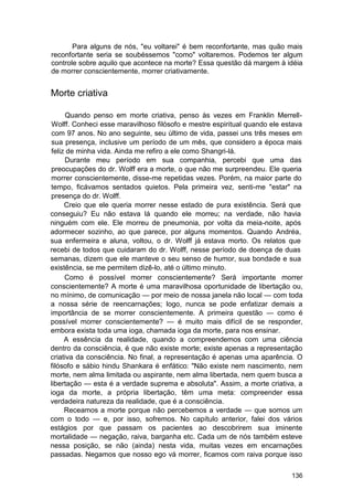 Para alguns de nós, "eu voltarei" é bem reconfortante, mas quão mais
reconfortante seria se soubéssemos "como" voltaremos. Podemos ter algum
controle sobre aquilo que acontece na morte? Essa questão dá margem à idéia
de morrer conscientemente, morrer criativamente.


Morte criativa

     Quando penso em morte criativa, penso às vezes em Franklin Merrell-
Wolff. Conheci esse maravilhoso filósofo e mestre espiritual quando ele estava
com 97 anos. No ano seguinte, seu último de vida, passei uns três meses em
sua presença, inclusive um período de um mês, que considero a época mais
feliz de minha vida. Ainda me refiro a ele como Shangri-lá.
     Durante meu período em sua companhia, percebi que uma das
preocupações do dr. Wolff era a morte, o que não me surpreendeu. Ele queria
morrer conscientemente, disse-me repetidas vezes. Porém, na maior parte do
tempo, ficávamos sentados quietos. Pela primeira vez, senti-me "estar" na
presença do dr. Wolff.
     Creio que ele queria morrer nesse estado de pura existência. Será que
conseguiu? Eu não estava lá quando ele morreu; na verdade, não havia
ninguém com ele. Ele morreu de pneumonia, por volta da meia-noite, após
adormecer sozinho, ao que parece, por alguns momentos. Quando Andréa,
sua enfermeira e aluna, voltou, o dr. Wolff já estava morto. Os relatos que
recebi de todos que cuidaram do dr. Wolff, nesse período de doença de duas
semanas, dizem que ele manteve o seu senso de humor, sua bondade e sua
existência, se me permitem dizê-lo, até o último minuto.
     Como é possível morrer conscientemente? Será importante morrer
conscientemente? A morte é uma maravilhosa oportunidade de libertação ou,
no mínimo, de comunicação — por meio de nossa janela não local — com toda
a nossa série de reencarnações; logo, nunca se pode enfatizar demais a
importância de se morrer conscientemente. A primeira questão — como é
possível morrer conscientemente? — é muito mais difícil de se responder,
embora exista toda uma ioga, chamada ioga da morte, para nos ensinar.
     A essência da realidade, quando a compreendemos com uma ciência
dentro da consciência, é que não existe morte; existe apenas a representação
criativa da consciência. No final, a representação é apenas uma aparência. O
filósofo e sábio hindu Shankara é enfático: "Não existe nem nascimento, nem
morte, nem alma limitada ou aspirante, nem alma libertada, nem quem busca a
libertação — esta é a verdade suprema e absoluta". Assim, a morte criativa, a
ioga da morte, a própria libertação, têm uma meta: compreender essa
verdadeira natureza da realidade, que é a consciência.
     Receamos a morte porque não percebemos a verdade — que somos um
com o todo — e, por isso, sofremos. No capítulo anterior, falei dos vários
estágios por que passam os pacientes ao descobrirem sua iminente
mortalidade — negação, raiva, barganha etc. Cada um de nós também esteve
nessa posição, se não (ainda) nesta vida, muitas vezes em encarnações
passadas. Negamos que nosso ego vá morrer, ficamos com raiva porque isso

                                                                          136
 