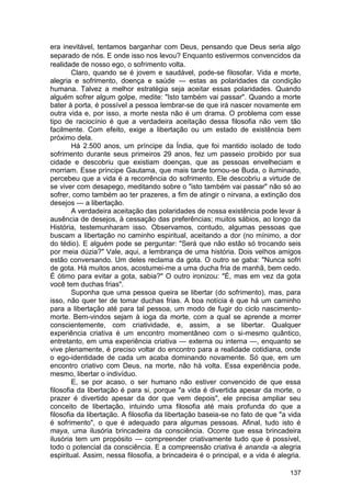 era inevitável, tentamos barganhar com Deus, pensando que Deus seria algo
separado de nós. E onde isso nos levou? Enquanto estivermos convencidos da
realidade de nosso ego, o sofrimento volta.
        Claro, quando se é jovem e saudável, pode-se filosofar. Vida e morte,
alegria e sofrimento, doença e saúde — estas as polaridades da condição
humana. Talvez a melhor estratégia seja aceitar essas polaridades. Quando
alguém sofrer algum golpe, medite: "Isto também vai passar". Quando a morte
bater à porta, é possível a pessoa lembrar-se de que irá nascer novamente em
outra vida e, por isso, a morte nesta não é um drama. O problema com esse
tipo de raciocínio é que a verdadeira aceitação dessa filosofia não vem tão
facilmente. Com efeito, exige a libertação ou um estado de existência bem
próximo dela.
        Há 2.500 anos, um príncipe da Índia, que foi mantido isolado de todo
sofrimento durante seus primeiros 29 anos, fez um passeio proibido por sua
cidade e descobriu que existiam doenças, que as pessoas envelheciam e
morriam. Esse príncipe Gautama, que mais tarde tornou-se Buda, o iluminado,
percebeu que a vida é a recorrência do sofrimento. Ele descobriu a virtude de
se viver com desapego, meditando sobre o "isto também vai passar" não só ao
sofrer, como também ao ter prazeres, a fim de atingir o nirvana, a extinção dos
desejos — a libertação.
        A verdadeira aceitação das polaridades de nossa existência pode levar à
ausência de desejos, à cessação das preferências; muitos sábios, ao longo da
História, testemunharam isso. Observamos, contudo, algumas pessoas que
buscam a libertação no caminho espiritual, aceitando a dor (no mínimo, a dor
do tédio). E alguém pode se perguntar: "Será que não estão só trocando seis
por meia dúzia?" Vale, aqui, a lembrança de uma história. Dois velhos amigos
estão conversando. Um deles reclama da gota. O outro se gaba: "Nunca sofri
de gota. Há muitos anos, acostumei-me a uma ducha fria de manhã, bem cedo.
É ótimo para evitar a gota, sabia?" O outro ironizou: "É, mas em vez da gota
você tem duchas frias".
        Suponha que uma pessoa queira se libertar (do sofrimento), mas, para
isso, não quer ter de tomar duchas frias. A boa notícia é que há um caminho
para a libertação até para tal pessoa, um modo de fugir do ciclo nascimento-
morte. Bem-vindos sejam à ioga da morte, com a qual se aprende a morrer
conscientemente, com criatividade, e, assim, a se libertar. Qualquer
experiência criativa é um encontro momentâneo com o si-mesmo quântico,
entretanto, em uma experiência criativa — externa ou interna —, enquanto se
vive plenamente, é preciso voltar do encontro para a realidade cotidiana, onde
o ego-identidade de cada um acaba dominando novamente. Só que, em um
encontro criativo com Deus, na morte, não há volta. Essa experiência pode,
mesmo, libertar o indivíduo.
        E, se por acaso, o ser humano não estiver convencido de que essa
filosofia da libertação é para si, porque "a vida é divertida apesar da morte, o
prazer é divertido apesar da dor que vem depois", ele precisa ampliar seu
conceito de libertação, intuindo uma filosofia até mais profunda do que a
filosofia da libertação. A filosofia da libertação baseia-se no fato de que "a vida
é sofrimento", o que é adequado para algumas pessoas. Afinal, tudo isto é
maya, uma ilusória brincadeira da consciência. Ocorre que essa brincadeira
ilusória tem um propósito — compreender criativamente tudo que é possível,
todo o potencial da consciência. E a compreensão criativa é ananda -a alegria
espiritual. Assim, nessa filosofia, a brincadeira é o principal, e a vida é alegria.

                                                                                137
 