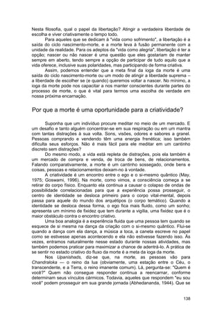 Nesta filosofia, qual o papel da libertação? Atingir a verdadeira liberdade de
escolha e viver criativamente o tempo todo.
       Para aqueles que se dedicam à "vida como sofrimento", a libertação é a
saída do ciclo nascimento-morte, e a morte leva à fusão permanente com a
unidade da realidade. Para os adeptos da "vida como alegria", libertação é ter a
opção; nascer ou não nascer é uma questão que eles gostariam de manter
sempre em aberto, tendo sempre a opção de participar de tudo aquilo que a
vida oferece, inclusive suas polaridades, mas participando de forma criativa.
       Assim, podemos entender que a meta final da ioga da morte é uma
saída do ciclo nascimento-morte ou um modo de atingir a liberdade suprema –
a liberdade de escolher se (e quando) queremos voltar a nascer. No mínimo, a
ioga da morte pode nos capacitar a nos manter conscientes durante partes do
processo de morte, o que é vital para termos uma escolha de verdade em
nossa próxima encarnação.


Por que a morte é uma oportunidade para a criatividade?

        Suponha que um indivíduo procure meditar no meio de um mercado. E
um desafio e tanto alguém concentrar-se em sua respiração ou em um mantra
com tantas distrações à sua volta. Sons, visões, odores e sabores a granel.
Pessoas comprando e vendendo têm uma energia frenética; isso também
dificulta seus esforços. Não é mais fácil para ele meditar em um cantinho
discreto sem distrações?
        Do mesmo modo, a vida está repleta de distrações, pois ela também é
um mercado de compra e venda, de troca de bens, de relacionamentos.
Falando comparativamente, a morte é um cantinho sossegado, onde bens e
coisas, pessoas e relacionamentos deixam-no à vontade.
        A criatividade é um encontro entre o ego e o si-mesmo quântico (May,
1975; Goswami, 1996). Na morte, como vimos, a consciência começa a se
retirar do corpo físico. Enquanto ela continua a causar o colapso de ondas de
possibilidade correlacionadas para que a experiência possa prosseguir, o
centro de identidade se desloca primeiro para o corpo vital-mental, depois
passa para aquele do mundo dos arquétipos (o corpo temático). Quando a
identidade se desloca dessa forma, o ego fica mais fluido, como um sonho;
apresenta um mínimo de fixidez que tem durante a vigília, uma fixidez que é o
maior obstáculo contra o encontro criativo.
        Uma boa analogia é a experiência fluida que uma pessoa tem quando se
esquece de si mesma na dança da criação com o si-mesmo quântico. Flui-se
quando a dança com ela dança, a música a toca, a caneta escreve no papel
como se estivesse apenas acontecendo e ela não estivesse fazendo isso. Às
vezes, entramos naturalmente nesse estado durante nossas atividades, mas
também podemos praticar para maximizar a chance de adentrá-lo. A prática de
se sentir no estado criativo do fluxo da morte é a meta da ioga da morte.
        Nos Upanishads, diz-se que, na morte, as pessoas vão para
Chandraloka — o reino da lua (obviamente, uma estação entre o Céu, o
transcendente, e a Terra, o reino imanente comum). Lá, pergunta-se: "Quem é
você?" Quem não consegue responder continua a reencarnar, conforme
determinam seus vínculos cármicos. Todavia, aqueles que respondem "eu sou
você" podem prosseguir em sua grande jornada (Abhedananda, 1944). Que se


                                                                            138
 