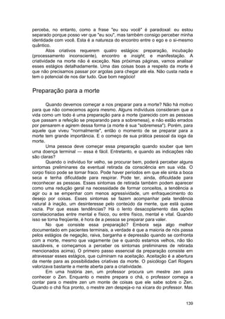 perceba, no entanto, como a frase "eu sou você" é paradoxal: eu estou
separado porque posso ver que "eu sou", mas também consigo perceber minha
identidade com você. Esta é a natureza do encontro entre o ego e o si-mesmo
quântico.
        Atos criativos requerem quatro estágios: preparação, incubação
(processamento inconsciente), encontro e insight, e manifestação. A
criatividade na morte não é exceção. Nas próximas páginas, vamos analisar
esses estágios detalhadamente. Uma das coisas boas a respeito da morte é
que não precisamos passar por argolas para chegar até ela. Não custa nada e
tem o potencial de nos dar tudo. Que bom negócio!


Preparação para a morte

       Quando devemos começar a nos preparar para a morte? Não há motivo
para que não comecemos agora mesmo. Alguns indivíduos consideram que a
vida como um todo é uma preparação para a morte (parecido com as pessoas
que passam a refeição se preparando para a sobremesa), e não estão errados
por pensarem e agirem dessa forma (a morte é sua "sobremesa"). Porém, para
aquele que viveu "normalmente", então o momento de se preparar para a
morte tem grande importância. E o começo de sua prática pessoal da ioga da
morte.
       Uma pessoa deve começar essa preparação quando souber que tem
uma doença terminal — essa é fácil. Entretanto, e quando as indicações não
são claras?
       Quando o indivíduo for velho, se procurar bem, poderá perceber alguns
sintomas preliminares da eventual retirada da consciência em sua vida. O
corpo físico pode se tornar fraco. Pode haver períodos em que ele sinta a boca
seca e tenha dificuldade para respirar. Pode ter, ainda, dificuldade para
reconhecer as pessoas. Esses sintomas de retirada também podem aparecer
como uma redução geral na necessidade de formar conceitos, a tendência a
agir ou a se empenhar com menos agressividade, um enfraquecimento do
desejo por coisas. Esses sintomas se fazem acompanhar pela tendência
natural à inação, um desinteresse pelo conteúdo da mente, que está quase
vazia. Por que essas tendências? Há o lento desacoplamento das ações
correlacionadas entre mental e físico, ou entre físico, mental e vital. Quando
isso se torna freqüente, é hora de a pessoa se preparar para valer.
       No que consiste essa preparação? Embora seja algo melhor
documentado em pacientes terminais, a verdade é que a maioria de nós passa
pelos estágios de negação, raiva, barganha e depressão quando se confronta
com a morte, mesmo que vagamente (se e quando estamos velhos, não tão
saudáveis, e começamos a perceber os sintomas preliminares de retirada
mencionados acima). O primeiro passo essencial da preparação consiste em
atravessar esses estágios, que culminam na aceitação. Aceitação é a abertura
da mente para as possibilidades criativas da morte. O psicólogo Carl Rogers
valorizava bastante a mente aberta para a criatividade.
       Em uma história zen, um professor procura um mestre zen para
conhecer o Zen. Enquanto o mestre prepara o chá, o professor começa a
contar para o mestre zen um monte de coisas que ele sabe sobre o Zen.
Quando o chá fica pronto, o mestre zen despeja-o na xícara do professor. Mas


                                                                          139
 