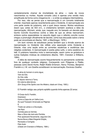 verdadeiramente chamar de imortalidade da alma — nada de novos
nascimentos ou mortes. Aquele conceito (céu) é apenas uma versão meio
simplificada da forma como chegamos lá — e omite os estágios intermediários.
     Por isso, não se pense que a reencarnação é um conceito totalmente
oriental, importado apenas recentemente para o Ocidente. A reencarnação era
uma parte aceita do judaísmo, sob o qual Jesus nasceu. Muitos estudiosos
dizem que, antes de 553 d.C., o cristianismo também aceitava a idéia da
reencarnação. Afirmam, ainda, que, naquele ano, foi baixado um decreto pelo
Quinto Concílio Ecuménico contra a idéia de que as almas reencarnam,
embora outros especialistas no assunto digam que o referido concílio nunca
chegou a promulgar oficialmente tal decreto. (Uma boa discussão sobre o tema
pode ser encontrada em Bache, 1991, e MacGregor, 1978.)
     Um bom número de estudiosos pensa também que a divisão acerca da
reencarnação no Ocidente não reflete uma separação entre Ocidente e
Oriente, mas uma seção entre as correntes esotéricas e exotéricas das
religiões ocidentais. A reencarnação é aceita pelos sufis, o ramo esotérico do
Islã. O judaísmo hassídico inclui a reencarnação, assim como os gnósticos e
outras tradições místicas do cristianismo (Bache, 1991; Cranston e Williams,
1984).
     A idéia da reencarnação ocorre frequentemente no pensamento ocidental,
fora de qualquer contexto religioso. Começando com Pitágoras e Platão,
pessoas como David Hume, Ralph Waldo Emerson, Henry Thoreau, Benjamin
Franklin e J. W. von Goethe acreditavam na reencarnação. Escreveu Goethe:

    A alma do homem é como água;
    Vem do Céu
    Ao Céu volta
    E depois retorna à Terra,
    Em eterna alternância.
    (Em Song of the Spirits over the Waters, citado em Viney, 1993.)

    E Franklin redigiu seu próprio epitáfio quando tinha apenas 22 anos:

    O Corpo de B. Franklin,
    Impressor,
    Como a Capa de um Velho Livro
    Ao qual Tivessem Arrancado as Páginas
    E
    Tirado as Letras e a Douração,
    Jaz Aqui,
    Comida para os Vermes.
    Mas a Obra não terá sido Perdida,
    Pois aparecerá Novamente, segundo Crê,
    Numa Nova e Mais Elegante Edição,
    Revisada e Corrigida
    Pelo Autor.
    (Citado em Cranston e Williams, 1984.)


                                                                           14
 