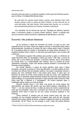clássicas bolas de gude.


encontro entre seu ego e o si-mesmo quântico, entre quem tal indivíduo pensa
que é e Deus. O cineasta Mel Brooks disse:

        Se você está vivo, precisa mexer braços e pernas, pular bastante, fazer muito
        barulho, porque a vida é o oposto da morte. Portanto, no meu modo de ver, se
        você está quieto, não está vivendo. Você precisa fazer barulho, ou, no mínimo,
        seus pensamentos precisam ser ruidosos, animados e pitorescos.

     Em contraste, há um hai-kai zen que diz: "Sentado em silêncio, fazendo
nada. A primavera chega e a grama cresce sozinha". Assim, a estrada que
leva ao encontro criativo combina a sabedoria de Mel Brooks e a do Zen.


Encontro: três práticas tibetanas

       Já se conhece o bardo do momento da morte, no qual se tem uma
experiência fora do corpo, fazem-se viagens oníricas e visionárias pelos reinos
transcendentais, procede-se à revisão da vida e coisas assim (veja o Capítulo
8). O problema está em manter a consciência ao longo desse processo. É o
equilíbrio perfeito entre o fazer e o não fazer que pode levar o ser humano até
a clara luz.
       Os tibetanos sugerem três práticas para auxiliar a ação e a dinâmica da
dupla fazer/não fazer na abordagem criativa da morte.1 São elas: a prece da
morte, que é uma prática de devoção; o sacrifício perfeito, que é uma prática
de virtude ativa; e a contemplação sem esforço, que é a prática de jnana
(sabedoria/ inquirição). Cada uma dessas práticas também é encontrada em
diversas outras tradições.
       Na versão tibetana, a prece da morte significa rezar para o Buda
Amitabha, enquanto se pensa na Terra das Bênçãos, a versão budista do Céu.
É similar aos últimos ritos da tradição católica, nos quais o sacerdote conduz a
pessoa por uma confissão final e uma prece para Jesus. É claro que, se
fazemos da prece da morte nossa prática da ioga da morte, não poderemos
esperar que o sacerdote esteja presente sempre que fizermos essa prática. De
modo análogo, os muçulmanos aprendem a dizer quando estão morrendo "Não
Deus mas Alá, e Maomé é o mensageiro". Os hindus praticam japa, a
meditação interior sobre um nome de Deus.
       Quando Gandhi levou o tiro fatal, sua prece da morte estava tão
internalizada, ele estava tão pronto, que sua última palavra, instantânea, foi
"Ram" — um dos nomes de Deus. A idéia da prece da morte é justamente ter
esse tipo de prontidão, para que o momento da morte se torne um encontro
autêntico entre Deus e cada um de nós, nosso si-mesmo quântico e nós
mesmos.
       Como praticar? A pessoa cria um breve mantra para ela, com um
arquétipo de sua tradição específica (a imagem pela qual ela tem devoção
natural) como peça central da prece, e depois a repete em todos os momentos
conscientes. Se for "Deus, eu me entrego a você", então ela estará dizendo

1
    Recebi muita ajuda do professor espiritual Joel Morwood na redação desta seção.


                                                                                      141
 
