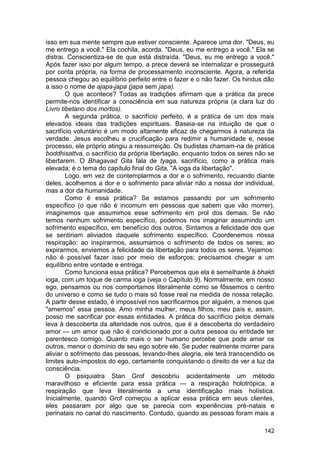 isso em sua mente sempre que estiver consciente. Aparece uma dor. "Deus, eu
me entrego a você." Ela cochila, acorda. "Deus, eu me entrego a você." Ela se
distrai. Conscientiza-se de que está distraída. "Deus, eu me entrego a você."
Após fazer isso por algum tempo, a prece deverá se internalizar e prosseguirá
por conta própria, na forma de processamento inconsciente. Agora, a referida
pessoa chegou ao equilíbrio perfeito entre o fazer e o não fazer. Os hindus dão
a isso o nome de ajapa-japa (japa sem japa).
        O que acontece? Todas as tradições afirmam que a prática da prece
permite-nos identificar a consciência em sua natureza própria (a clara luz do
Livro tibetano dos mortos).
        A segunda prática, o sacrifício perfeito, é a prática de um dos mais
elevados ideais das tradições espirituais. Baseia-se na intuição de que o
sacrifício voluntário é um modo altamente eficaz de chegarmos à natureza da
verdade. Jesus escolheu a crucificação para redimir a humanidade e, nesse
processo, ele próprio atingiu a ressurreição. Os budistas chamam-na de prática
boddhisattva, o sacrifício da própria libertação, enquanto todos os seres não se
libertarem. O Bhagavad Gita fala de tyaga, sacrifício, como a prática mais
elevada; é o tema do capítulo final do Gita, "A ioga da libertação".
        Logo, em vez de contemplarmos a dor e o sofrimento, recuando diante
deles, acolhemos a dor e o sofrimento para aliviar não a nossa dor individual,
mas a dor da humanidade.
        Como é essa prática? Se estamos passando por um sofrimento
específico (o que não é incomum em pessoas que sabem que vão morrer),
imaginemos que assumimos esse sofrimento em prol dos demais. Se não
temos nenhum sofrimento específico, podemos nos imaginar assumindo um
sofrimento específico, em benefício dos outros. Sintamos a felicidade dos que
se sentiriam aliviados daquele sofrimento específico. Coordenemos nossa
respiração: ao inspirarmos, assumamos o sofrimento de todos os seres; ao
expirarmos, enviemos a felicidade da libertação para todos os seres. Vejamos:
não é possível fazer isso por meio de esforços; precisamos chegar a um
equilíbrio entre vontade e entrega.
        Como funciona essa prática? Percebemos que ela é semelhante à bhakti
ioga, com um toque de carma ioga (veja o Capítulo 9). Normalmente, em nosso
ego, pensamos ou nos comportamos literalmente como se fôssemos o centro
do universo e como se tudo o mais só fosse real na medida de nossa relação.
A partir desse estado, é impossível nos sacrificarmos por alguém, a menos que
"amemos" essa pessoa. Amo minha mulher, meus filhos, meu país e, assim,
posso me sacrificar por essas entidades. A prática do sacrifício pelos demais
leva à descoberta da alteridade nos outros, que é a descoberta do verdadeiro
amor — um amor que não é condicionado por a outra pessoa ou entidade ter
parentesco comigo. Quanto mais o ser humano percebe que pode amar os
outros, menor o domínio de seu ego sobre ele. Se puder realmente morrer para
aliviar o sofrimento das pessoas, levando-lhes alegria, ele terá transcendido os
limites auto-impostos do ego, certamente conquistando o direito de ver a luz da
consciência.
        O psiquiatra Stan Grof descobriu acidentalmente um método
maravilhoso e eficiente para essa prática — a respiração holotrópica, a
respiração que leva literalmente a uma identificação mais holística.
Inicialmente, quando Grof começou a aplicar essa prática em seus clientes,
eles passaram por algo que se parecia com experiências pré-natais e
perinatais no canal do nascimento. Contudo, quando as pessoas foram mais a

                                                                            142
 