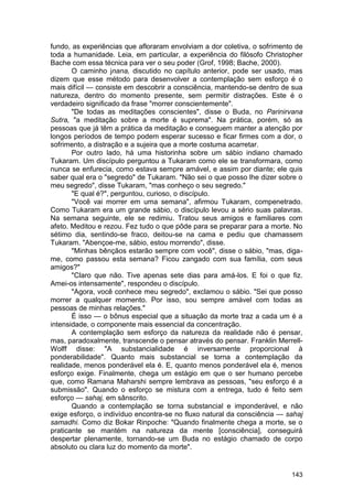 fundo, as experiências que afloraram envolviam a dor coletiva, o sofrimento de
toda a humanidade. Leia, em particular, a experiência do filósofo Christopher
Bache com essa técnica para ver o seu poder (Grof, 1998; Bache, 2000).
       O caminho jnana, discutido no capítulo anterior, pode ser usado, mas
dizem que esse método para desenvolver a contemplação sem esforço é o
mais difícil — consiste em descobrir a consciência, mantendo-se dentro de sua
natureza, dentro do momento presente, sem permitir distrações. Este é o
verdadeiro significado da frase "morrer conscientemente".
       "De todas as meditações conscientes", disse o Buda, no Parinirvana
Sutra, "a meditação sobre a morte é suprema". Na prática, porém, só as
pessoas que já têm a prática da meditação e conseguem manter a atenção por
longos períodos de tempo podem esperar sucesso e ficar firmes com a dor, o
sofrimento, a distração e a sujeira que a morte costuma acarretar.
       Por outro lado, há uma historinha sobre um sábio indiano chamado
Tukaram. Um discípulo perguntou a Tukaram como ele se transformara, como
nunca se enfurecia, como estava sempre amável, e assim por diante; ele quis
saber qual era o "segredo" de Tukaram. "Não sei o que posso lhe dizer sobre o
meu segredo", disse Tukaram, "mas conheço o seu segredo."
       "E qual é?", perguntou, curioso, o discípulo.
       "Você vai morrer em uma semana", afirmou Tukaram, compenetrado.
Como Tukaram era um grande sábio, o discípulo levou a sério suas palavras.
Na semana seguinte, ele se redimiu. Tratou seus amigos e familiares com
afeto. Meditou e rezou. Fez tudo o que pôde para se preparar para a morte. No
sétimo dia, sentindo-se fraco, deitou-se na cama e pediu que chamassem
Tukaram. "Abençoe-me, sábio, estou morrendo", disse.
       "Minhas bênçãos estarão sempre com você", disse o sábio, "mas, diga-
me, como passou esta semana? Ficou zangado com sua família, com seus
amigos?"
       "Claro que não. Tive apenas sete dias para amá-los. E foi o que fiz.
Amei-os intensamente", respondeu o discípulo.
       "Agora, você conhece meu segredo", exclamou o sábio. "Sei que posso
morrer a qualquer momento. Por isso, sou sempre amável com todas as
pessoas de minhas relações."
       É isso — o bônus especial que a situação da morte traz a cada um é a
intensidade, o componente mais essencial da concentração.
       A contemplação sem esforço da natureza da realidade não é pensar,
mas, paradoxalmente, transcende o pensar através do pensar. Franklin Merrell-
Wolff disse: "A substancialidade é inversamente proporcional à
ponderabilidade". Quanto mais substancial se torna a contemplação da
realidade, menos ponderável ela é. E, quanto menos ponderável ela é, menos
esforço exige. Finalmente, chega um estágio em que o ser humano percebe
que, como Ramana Maharshi sempre lembrava as pessoas, "seu esforço é a
submissão". Quando o esforço se mistura com a entrega, tudo é feito sem
esforço — sahaj, em sânscrito.
       Quando a contemplação se torna substancial e imponderável, e não
exige esforço, o indivíduo encontra-se no fluxo natural da consciência — sahaj
samadhi. Como diz Bokar Rinpoche: "Quando finalmente chega a morte, se o
praticante se mantém na natureza da mente [consciência], conseguirá
despertar plenamente, tornando-se um Buda no estágio chamado de corpo
absoluto ou clara luz do momento da morte".


                                                                          143
 