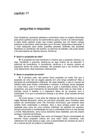 capítulo 11



      perguntas e respostas

Com freqüência, apresento palestras e seminários sobre os insights oferecidos
pela teoria quântica acerca da sobrevivência após a morte e da reencarnação.
A idéia deste capítulo surgiu das muitas questões que me fazem nessas
palestras e seminários, após perceber que o formato "perguntas-e-respostas" é
o mais adequado para certas questões pessoais (distintas das questões
filosóficas ou científicas). No entanto, no decorrer do trabalho, não pude resistir
e fiz esta espécie de capítulo-resumo. Divirta-se.

P: Qual é o propósito da vida?
      R: O propósito da vida individual é o mesmo que o propósito cósmico, ou
seja, manifestar o possível, dedicar-se ao jogo criativo de se descobrir o
potencial da consciência. A consciência, vendo-se a si mesma, parece se
expressar dentro de certos contextos. Há contextos que o ser humano deve
viver plenamente, deve expressar criativamente.

P: Qual é o propósito da morte?
       R: À primeira vista, não parece haver propósito na morte. Por que o
propósito da vida não se esgota apenas em uma longa existência? Mas a
demanda da manifestação é diferente. Na visão idealista, a vida é o campo de
batalha entre duas forças: criatividade e entropia. A entropia causa desgaste
no corpo físico, que é o hardware para o qual a criatividade produz novos
programas, aos quais chamamos de aprendizado. Mais cedo ou mais tarde, a
entropia vence a batalha e o organismo deixa de se envolver com a
criatividade. E ai que a consciência começa a se retirar. Essa retirada termina
na morte.
       Há muito tempo, li uma série de histórias de ficção científica do escritor
inglês Michael Moorcock, sobre um anti-herói chamado Jerry Cornelius (elas
podem ser encontradas como The Cornelius Chronicles), que mostram esse
conflito entre criatividade e entropia: Jerry e seus amigos pulam de uma
realidade para outra em uma Londres multirreal, de episódio em episódio,
sempre procurando a manifestação em que a criatividade reina e a vida derrota
a morte. Naturalmente, Jerry nunca descobre essa realidade, pois ele próprio
carrega a semente da entropia.
       Mas, por que considerar isso como um fracasso? Qual a necessidade de
terminar nosso propósito criativo em uma vida? Certo, morremos, mas
voltaremos em outra época e lugar, com a oportunidade de começar do zero e
ter a chance de pôr em prática a criatividade.



                                                                               145
 