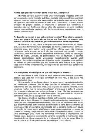 P: Mas por que nós os vemos como fantasmas, aparições?
     R: Pode ser que, quando ocorre uma comunicação telepática entre um
ser encarnado e uma mônada quântica, mediada pela consciência não local,
algumas pessoas reajam a ela, externando a experiência como sendo a de um
ser que está tentando se comunicar com elas. O fantasma, portanto, é uma
projeção da própria pessoa. O importante é perceber que fantasmas e
aparições são um fenômeno interno; eles não aparecem em uma realidade
externa compartilhada; portanto, são fundamentalmente consistentes com o
modelo proposto aqui.

P: Quando eu morrer, o que vai acontecer comigo? Para dizer a verdade,
tenho um pouco de medo de me tornar um fantasma, ou mesmo uma
mônada quântica não interativa, perambulando sem saber o que fazer.
     R: Depende do seu carma e de quão consciente você estiver ao morrer.
Sim, caso não tenhamos muita percepção ao morrer, podemos ficar confusos;
podemos criar, sem querer, uma experiência infernal para nós mesmos.
Lembre-se: após a morte, se você não tiver mais qualquer conexão com um
corpo físico, você não terá uma experiência manifestada, como na percepção
normal da vigília. Contudo, as possibilidades vão se acumular, e algumas
dessas possibilidades serão vivenciadas retroativamente quando você
renascer, dando-lhe memórias para trabalhar; assim, é preciso tomar cuidado
ao morrer. As possibilidades que irão aflorar em seus corpos sutis, quando
você estiver morto e inconsciente, vão depender do estado de sua consciência
agonizante.

P: Como posso me assegurar de que não irei para o Inferno?
      R: Uma coisa é certa. Você vai levar todos os seus desejos com você,
desejos que você não conseguiu satisfazer em sua vida, e dos quais não
conseguiu abrir mão.
      Um rabino foi para o Céu e, depois de algum tempo, descobriu onde vivia
seu venerável professor. Ele foi logo visitá-lo. O venerável rabino estava
trabalhando em seu escritório, mas, para espanto do rabino visitante, havia
uma bela mulher nua na cama do professor, pronta para a ação. O visitante
deu uma piscadela para seu antigo professor e disse: "Rabino, esta deve ser
sua recompensa por todas as suas boas ações". Ao que o anfitrião respondeu
com ironia: "Não, sou o castigo dela". Isso é o Inferno.
      Os desejos envolvem eventos de todos os três corpos individualizados —
mental, vital e físico. O corpo do intelecto ou temático não tem mapeamento no
físico; por isso, não pode ser condicionado, não pode ser individualizado; aquilo
que experimentamos como intelecto discriminatório é parte de nossa mente. Se
vivermos a vida em completa identificação com o cérebro-mente, com pouca
percepção de nosso corpo vital/físico e seus modos quânticos — prana, se
preferir —, o desejo surgirá inconscientemente. Essa predisposição continua de
uma encarnação para outra até tornarmos consciente o inconsciente em
nossas vidas. Quando o inconsciente se torna consciente e vivenciamos esse
desejo de forma plena e consciente, a predisposição pode se esvair. Quando
isso acontece, você não precisa mais se preocupar com o Inferno.




                                                                             149
 