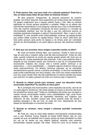 P: Pode parecer tolo, mas para onde vai a mônada quântica? Onde fica o
Céu ou todos esses lokas de que falam as histórias hindus?
      R: Boa pergunta. Antigamente, as pessoas pensavam de maneira
dualista. Os hindus situavam lokas específicos em certos locais dos Himalaias.
Os gregos imaginavam que o espaço exterior fosse o Céu. Mas os mestres
espirituais do mundo sempre souberam a verdade; Platão ou os sábios dos
Upanishads responderiam à sua pergunta, dizendo que o Céu é transcendente.
Uma das maiores realizações conceituais da física quântica é o conceito da
não-localidade quântica, que nos dá algo a que nos referirmos quando as
tradições espirituais empregam a palavra "transcendente". Mas, o que é a não-
localidade? E uma conexão entre potencialidades externas ao espaço-tempo
que podem afetar eventos do espaço-tempo. Onde se situa? Está tanto em
toda parte (porque cada ponto do espaço e do tempo pode ser conectado
através da não-localidade) e em parte alguma (porque não podemos localizá-
la).

P: Será que vou encontrar meus amigos e parentes mortos no além?
      R: Você me lembra Woody Allen, que escreveu: "Existe o medo de que
haja um pós-vida e ninguém saiba onde ele está acontecendo". Antes de mais
nada, quando entramos na morte por aquela grande janela não local que se
abre para nós, muitas experiências são possíveis. Tudo o que podemos dizer a
respeito do que acontece depois que morremos é que há um processamento
inconsciente. Estados dos corpos vital e mental podem continuar a se
desenvolver — como possibilidade —, mediante alguma dinâmica interna que
ainda desconhecemos. Um desses caminhos possíveis vai se manifestar
retroativamente quando ocorrer a próxima encarnação. O caminho manifestado
pode conter experiências com seus amigos, mas você criou essas experiências
com seu corpo mental. Elas não são experiências no mesmo sentido que essas
que você tem na vigília; parecem-se mais com sonhos (veja o Capítulo 5).

P: Quando eu estiver pronto para renascer, como vou descobrir minha
encarnação específica? Eu escolho os meus pais?
      R: A correlação não local escolhe o útero específico de pronto, sem ter de
ir a parte alguma; lembre-se: não existe espaço ou tempo no domínio não local.
Se escolhemos nossos pais? Todas as correlações não locais que nos ligam a
nossas futuras encarnações existem como possibilidades; logo, pode haver
alguma escolha. Há dados de regressões hipnóticas que sugerem que
podemos, de fato, escolher nossos pais. Essa escolha pode ser devida a
padrões passados e não ser livre, ou pode ser livre, dependendo de meu
estado de identificação no momento da morte.

P: Quando eu renascer, meus amigos e pessoas queridas renascerão
comigo?
     R: Pode ser, caso as vidas deles estejam carmicamente correlacionadas
com a sua. Barbara Young, biógrafa do poeta Kahlil Gibran, fala de uma
ocasião em que, ao trabalhar com o poeta, sentou-se sobre almofadas no chão
em vez de se sentar em sua cadeira habitual, sentindo uma estranha
famiharidade naquela posição. Ela disse: "Sinto-me como se já tivesse me

                                                                            150
 