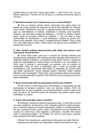 sentado assim ao seu lado muitas vezes antes — mas nunca o fiz". Ao que
Gibran respondeu: "Fizemos isto há mil anos, e o faremos novamente daqui a
mil anos".

P: Nascemos sempre com a mesma raça, sexo e nacionalidade?
     R: Tive um dentista (homem branco americano) que quase entrou em
estado de choque quando lhe perguntei se ele já tinha pensado em renascer
como mulher. Infelizmente, para ele, a mônada quântica não tem sexo, credo,
raça ou nacionalidade, só hábitos, tendências e contextos para aprender.
Qualquer que seja nosso caráter de nascença — homem ou mulher, branco,
negro, pardo ou amarelo, oriental ou ocidental —, ele nos dará a maior
oportunidade de aprendizado, o qual escolhemos, sempre de acordo com
nosso carma passado. Como disse o novelista Romain Rolland: "Para a alma
nua, não existe leste ou oeste. Coisas assim são apenas suas armadilhas. O
mundo todo é seu lar".

P: Uma mônada quântica desencarnada pode afetar uma pessoa viva?
Caso possa, de que formas?
      R: Como disse antes, para que o conceito de mônada quântica seja
cientificamente sustentável, não devemos postular interação direta entre ele e a
realidade material. Entretanto, a consciência pode decidir causar o colapso de
ondas de possibilidade ao mesmo tempo na mônada e em uma pessoa na
Terra; logo, é possível a comunicação, por exemplo, com um médium ou
canalizador. Pode ser essa a explicação para o modo de atuação dos
canalizadores, pois, geralmente, eles exibem a disposição da pessoa morta
que estão canalizando. Outras pessoas podem interpretar esses estados
alterados como "possessão". Pode haver outros exemplos dessa comunicação,
como a escrita automática inspirada. Esta também é uma boa pergunta para os
experimentalistas.

P: Essa comunicação afeta as propensões cármicas da mônada?
       R: Sim. Este é o motivo pelo qual a mediunidade e a canalização não são
estimuladas na literatura esotérica. (Leia, por exemplo, Barker, 1975.) As
exceções são os seres angelicais que já transcenderam o carma. Estão livres
para nos servir. Se tivermos pureza de intenções, eles podem ajudar nossa
criatividade, e o fazem.

P: O que você pode dizer sobre o suicídio?
      R: Depende. Lembre-se: estamos aprendendo aqui. A morte não nos livra
de nossa existência. Continuamos como mônadas quânticas desencarnadas,
com a memória quântica de nossas disposições, hábitos e condicionamentos.
Por isso, levamos conosco, após a morte, os problemas que nos impeliram ao
suicídio. E é assim que, como negação ou alienação, o suicídio não resolve
nada. O dramaturgo inglês J. B. Priestley, em uma de suas peças, expressa
esse sentimento de maneira perfeita:

     Ormund: Se eu tivesse juízo, usaria [meu revólver para me matar]. Nada de
     perguntas que não podem ser respondidas, rodando como facas em suas

                                                                            151
 
