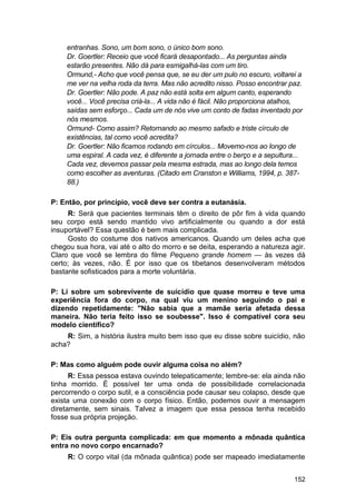entranhas. Sono, um bom sono, o único bom sono.
    Dr. Goertler: Receio que você ficará desapontado... As perguntas ainda
    estarão presentes. Não dá para esmigalhá-las com um tiro.
    Ormund,- Acho que você pensa que, se eu der um pulo no escuro, voltarei a
    me ver na velha roda da terra. Mas não acredito nisso. Posso encontrar paz.
    Dr. Goertler: Não pode. A paz não está solta em algum canto, esperando
    você... Você precisa criá-la... A vida não é fácil. Não proporciona atalhos,
    saídas sem esforço... Cada um de nós vive um conto de fadas inventado por
    nós mesmos.
    Ormund- Como assim? Retornando ao mesmo safado e triste círculo de
    existências, tal como você acredita?
    Dr. Goertler: Não ficamos rodando em círculos... Movemo-nos ao longo de
    uma espiral. A cada vez, é diferente a jornada entre o berço e a sepultura...
    Cada vez, devemos passar pela mesma estrada, mas ao longo dela temos
    como escolher as aventuras. (Citado em Cranston e Williams, 1994, p. 387-
    88.)

P: Então, por princípio, você deve ser contra a eutanásia.
     R: Será que pacientes terminais têm o direito de pôr fim à vida quando
seu corpo está sendo mantido vivo artificialmente ou quando a dor está
insuportável? Essa questão é bem mais complicada.
     Gosto do costume dos nativos americanos. Quando um deles acha que
chegou sua hora, vai até o alto do morro e se deita, esperando a natureza agir.
Claro que você se lembra do filme Pequeno grande homem — às vezes dá
certo; às vezes, não. É por isso que os tibetanos desenvolveram métodos
bastante sofisticados para a morte voluntária.

P: Li sobre um sobrevivente de suicídio que quase morreu e teve uma
experiência fora do corpo, na qual viu um menino seguindo o pai e
dizendo repetidamente: "Não sabia que a mamãe seria afetada dessa
maneira. Não teria feito isso se soubesse". Isso é compatível cora seu
modelo científico?
    R: Sim, a história ilustra muito bem isso que eu disse sobre suicídio, não
acha?

P: Mas como alguém pode ouvir alguma coisa no além?
      R: Essa pessoa estava ouvindo telepaticamente; lembre-se: ela ainda não
tinha morrido. É possível ter uma onda de possibilidade correlacionada
percorrendo o corpo sutil, e a consciência pode causar seu colapso, desde que
exista uma conexão com o corpo físico. Então, podemos ouvir a mensagem
diretamente, sem sinais. Talvez a imagem que essa pessoa tenha recebido
fosse sua própria projeção.

P: Eis outra pergunta complicada: em que momento a mônada quântica
entra no novo corpo encarnado?
     R: O corpo vital (da mônada quântica) pode ser mapeado imediatamente


                                                                              152
 