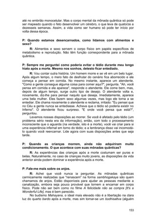até no embrião monocelular. Mas o corpo mental da mônada quântica só pode
ser mapeado quando o feto desenvolver um cérebro, o que leva de quatorze a
dezesseis semanas. Assim, a vida como ser humano só pode ter início por
volta dessa época.

P: Quando estamos desencarnados, como lidamos com alimentos e
sexo?
    R: Alimentos e sexo servem o corpo físico em papéis específicos de
metabolismo e reprodução. Não têm função correspondente para a mônada
quântica.

P: Sempre me perguntei como poderia evitar o tédio durante meu longo
hiato após a morte. Mesmo nos sonhos, detesto ficar entediado.
      R: Vou contar outra história. Um homem morre e se vê em um belo lugar.
Após algum tempo, o mero fato de desfrutar do cenário fica aborrecido e ele
começa a pensar em comida. No mesmo instante, aparece um atendente.
"Como a gente consegue alguma coisa para comer aqui?", pergunta. "Ah, você
pensa em comida e ela aparece", responde o atendente. Ele come bem, mas,
depois de algum tempo, surge outro tipo de desejo. O atendente volta e,
novamente, diz-lhe para pensar naquilo que deseja. Imediatamente, aparece
uma bela mulher. Eles fazem sexo algumas vezes, mas logo ele torna a se
entediar. Ele chama novamente o atendente e reclama, irritado: "Eu pensei que
no Céu a gente nunca se entediasse. Achava que o tédio só poderia existir no
Inferno". O atendente ficou surpreso. "E onde você pensa que está?",
perguntou.
      Levamos nossas disposições ao morrer. Se você é afetado pelo tédio (um
problema sério nesta era da informação), então, com todo o processamento
inconsciente que o aguarda (na verdade, isto é a morte), você vai criar para si
uma experiência infernal em torno do tédio; e a lembrança disso vai incomodá-
lo quando você reencarnar. Lide agora com suas disposições antes que seja
tarde.

P: Quando as crianças morrem, ainda não adquiriram                      muito
condicionamento. O que acontece com suas mônadas quânticas?
     R: As experiências das crianças após a morte costumam ser puras e
belas. Naturalmente, no caso de crianças muito jovens, as disposições da vida
anterior ainda podem dominar a experiência após a morte.

P: Fale-me mais sobre os anjos.
      R: Achei que você nunca ia perguntar. As mônadas quânticas
carmicamente realizadas que "renascem" na forma sambhogakaya são quem
chamamos de anjos. Estão disponíveis para ajudar as pessoas mediante a
canalização, embora seja pouco provável que tornem a encarnar em corpo
físico. Pode não ser bem como no filme A felicidade não se compra [It's a
Wonderful Life], mas é bem parecido.
      No budismo Mahayana, o ideal mais elevado não é a libertação na clara
luz do quarto bardo após a morte, mas sim tornar-se um bodhisattva (alguém


                                                                           153
 
