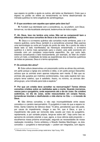 que espera no portão e ajuda os outros, até todos se libertarem). Creio que a
espera no portão se refere ao renascimento na forma desencarnada da
mônada quântica no reino angelical de sambhogakaya.

P: O que acontece com aqueles que optam pela clara luz?
    R: Fundem sua identidade com a consciência, ou, se preferir, com Deus;
tornam-se, na não-localidade atemporal, testemunhas de toda a ação.

P: Ah, Deus. Isso me lembra uma coisa. Não sei se compreendi bem a
diferença entre seus conceitos de Deus e do si-mesmo quântico.
     R: Deus e o si-mesmo quântico são conceitos muito similares, pois o si-
mesmo quântico, como Deus, também é a consciência universal. Mas usamos
uma terminologia ou outra em função do ponto de vista. Se o ponto de vista é
deste lado (o lado manifestado) da hierarquia emaranhada, o si-mesmo
quântico é o termo mais apropriado para o criador, pois está ocorrendo em
conexão com um complexo corpo-mente específico. Se, por outro lado,
estamos conceituando o lado transcendente, por exemplo, ao falar do criador
como um todo, a totalidade de todas as experiências dos si-mesmos quânticos
de todas as pessoas, Deus é o termo apropriado.

P: Os animais têm alma?
    R: Esta cultura desenvolveu um preconceito contra as almas dos animais,
em parte porque a Igreja era contrária à idéia, e em parte porque Descartes
achava que os animais eram apenas máquinas sem mente. É fato que os
animais são guiados por instintos condicionados, mas cada espécie tem seu
próprio tema coletivo, que é satisfeito. Assim, no mínimo, os animais têm
alma-grupo, uma mônada para toda a espécie.2

P: Por que um cristão deve acreditar na reencarnação? Temos ótimos
conceitos cristãos sobre as realidades após a morte. Quando morremos,
vamos para o purgatório, onde esperamos até o dia do Juízo. Os cristãos
autênticos, no dia do Juízo, serão ressuscitados em corpos físicos,
tornando-se imortais e desfrutando a vida eterna no Céu — a morada de
Deus.
     R: São ótimos conceitos, e não vejo incompatibilidade entre esses
conceitos e o cenário reencarnatório. O purgatório é mais do que a espera no
limbo. Santa Catarina de Gênova disse: "A alma, percebendo que não pode,
por causa do impedimento, chegar a seu fim, que é Deus, e que o
impedimento não pode ser removido dela, exceto por meio do purgatório,
rapidamente, e por vontade própria, lança-se sobre ele". Veja como isso se
aproxima do conceito oriental, e que, agora, a nova ciência está propondo —
escolhemos nossa próxima encarnação, segundo as necessidades de nossa
realização monádica. Como enfatizou o filósofo Geddes MacGregor, os dois
conceitos — purgatório e reencarnação — podem ser integrados, com alguns

2
    O filósofo Arthur Young concorda comigo neste tema. Veja Young, 1976.


                                                                            154
 