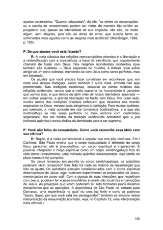 ajustes necessários. "Quando adaptadas", diz ele, "as séries de encarnações
ou a cadeia de renascimento podem ser vistas de maneira tão similar ao
purgatório que, apesar da intensidade de sua angústia, não são, de modo
algum, sem alegrias, pois são as dores do amor, que suscita tanto os
sofrimentos mais agudos como as alegrias mais extáticas" (MacGregor, 1992,
p. 150).

P: De que ajustes você está falando?
      R: A meta clássica das religiões reencarnatórias orientais é a libertação e
a reidentificação com a consciência, a base da existência, que popularmente
chamam de fusão com Deus. Nas religiões monoteístas ocidentais (que
também são dualistas — Deus separado do mundo), a ênfase recai sobre
atingir-se um reino celestial, mantendo-se com Deus como seres perfeitos, mas
em separado.
      Os ajustes que você precisa fazer consistem em reconhecer que, em
cada uma dessas tradições, existe também a outra meta, embora não seja
proeminente. Nas tradições esotéricas, inclusive os ramos místicos das
religiões ocidentais, vemos que a meta suprema da humanidade é perceber
que somos isso, e que temos de abrir mão de nossa identidade separada —
em outras palavras, a grande libertação na fusão com Deus. Por outro lado,
muitos ramos das tradições orientais enfatizam que devemos nos manter
separados de Deus, mesmo após atingirmos a perfeição. Para muitos budistas,
por exemplo, a meta consiste em nos tornarmos bodhisattvas; e o que são
bodhisattvas se não seres perfeitos no Céu, embora com identidades
separadas? Mui tos hindus da tradição vaishnavita acreditam que a jiva
(mônada quântica) nunca abdica da identidade para o ser supremo.

P: Você não falou da ressurreição. Como você reconcilia essa idéia com
sua ciência?
      R: Repito, é a visão convencional e popular que nos põe confusos. Em I
Coríntios, São Paulo ensina que o corpo ressuscitado é diferente do corpo
físico perecível; ele é pneumatikos, um corpo espiritual e imperecível. É
possível interpretar o corpo espiritual como um corpo sambhogakaya fora do
ciclo morte-renascimento, uma mônada quântica desencarnada, cuja tarefa no
plano terrestre foi cumprida.
      Se Jesus renasceu em espírito ou corpo sambhogakaya, os apóstolos
poderiam vê-lo renascido? Sim. Não há nada na história da ressurreição que
não se ajuste. Os apóstolos estavam correlacionados com o corpo espiritual
desencarnado de Jesus; logo, puderam experimentar as propensões de Jesus,
memorizadas no corpo sutil. Com a pureza de suas intenções, que repartiram
com Jesus, puderam ter acesso simultâneo à janela não local das encarnações
de Jesus. As projeções que viram poderiam ter sido formadas pelos mesmos
mecanismos que as aparições. A experiência de São Paulo na estrada para
Damasco, uma experiência na qual viu uma luz forte e ouviu as palavras
"Saulo, Saulo, por que você está me perseguindo?" também se encaixa nessa
interpretação da ressurreição (contudo, veja, no Capítulo 12, uma interpretação
mais otimista).



                                                                             155
 