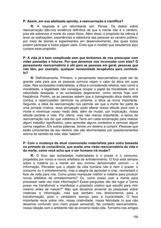 P: Assim, em sua abalizada opinião, a reencarnação é científica?
      R: A resposta é um retumbante sim. Pense. Os dados sobre
reencarnação dão-nos evidência definitiva de que a mente não é o cérebro,
pois ela sobrevive à morte do corpo físico. Além disso, o propósito da ciência é
levar as realizações, experiências e sabedoria das pessoas ao cenário público,
por meio de teorias e experimentos em desenvolvimento, dos quais todos
podem participar e todos julgam úteis. Creio que o modelo que estudamos aqui
cumpre esse propósito.

P: A vida já é bem complicada sem que tenhamos de nos preocupar com
vidas passadas e futuras. Por que devemos nos incomodar com elas? O
pensamento reencarnatório é útil para as pessoas em geral, pessoas que
não têm, por exemplo, qualquer necessidade terapêutica para conhecê-
lo?
      R: Definitivamente. Primeiro, o pensamento reencarnatório pode ser de
grande valia para que as pessoas comuns vejam o valor da ética em suas
vidas. Nas sociedades materialistas, a ética é considerada relativa; isso corrói a
moralidade, a legalidade não consegue ocupar o papel da moralidade com a
velocidade desejada, e as sociedades degeneram, como vemos hoje com
freqüência. Porém, se as pessoas sabem que a transgressão ética desta vida
conduz a repercussões cármicas na próxima, a ética se torna importante.
Segundo, a idéia da reencarnação nos permite ver que a morte faz parte de
uma jornada criativa; essa percepção pode alterar nossa atitude para com a
morte e minimizar nosso medo dela, além de mudar, por implicação, nossa
atitude perante a vida. Por último, mas não menos importante, a teoria da
reencarnação nos diz que voltamos à Terra em cada encarnação para realizar
algum trabalho significativo, para aprender alguns contextos e remover algum
carma negativo. Em outras palavras, temos um destino a cumprir. Pessoas que
estão conscientes de seu destino não são atormentadas por questionamentos
acerca do sentido da vida; elas "sabem".

P: Com a mudança da atual cosmovisão materialista para outra baseada
no primado da consciência, que aceita uma visão reencarnatória da vida e
da morte, como você acha que o ser humano irá mudar?
     R: O foco das sociedades materialistas é o prazer e o consumo,
propelidos por novos e novos artefatos de entretenimento. O foco está sempre
sobre a matéria ou a mente em seu mínimo denominador comum — a
informação. Perceber que o objeto da vida humana não é nem o prazer, o
consumo ou o entretenimento, mas a alegria de aprender e criar, reorientará o
foco de volta para nós. Como posso manipular melhor a matéria para produzir
novos artefatos de entretenimento? Ou, como posso usar a mente para
processar cada vez mais informação? Essas perguntas vão dar lugar a "como
posso me transformar e manifestar o propósito criativo que escolhi para mim
mesmo antes de nascer?" Não que devamos encerrar as pesquisas sobre
materiais e informação, mas que também nos direcionemos para a
transformação, para o verdadeiro serviço para a humanidade. O foco
importante recai sobre nós, nossa criatividade, nossa felicidade (o que não
devemos confundir com mero prazer sensorial). No contexto reencarnatório,
nossa relação com o ambiente não se encerra nesta vida. Tornamo-nos amigos

                                                                              156
 