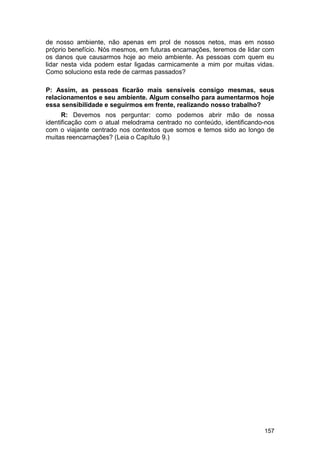 de nosso ambiente, não apenas em prol de nossos netos, mas em nosso
próprio benefício. Nós mesmos, em futuras encarnações, teremos de lidar com
os danos que causarmos hoje ao meio ambiente. As pessoas com quem eu
lidar nesta vida podem estar ligadas carmicamente a mim por muitas vidas.
Como soluciono esta rede de carmas passados?

P: Assim, as pessoas ficarão mais sensíveis consigo mesmas, seus
relacionamentos e seu ambiente. Algum conselho para aumentarmos hoje
essa sensibilidade e seguirmos em frente, realizando nosso trabalho?
      R: Devemos nos perguntar: como podemos abrir mão de nossa
identificação com o atual melodrama centrado no conteúdo, identificando-nos
com o viajante centrado nos contextos que somos e temos sido ao longo de
muitas reencarnações? (Leia o Capítulo 9.)




                                                                       157
 