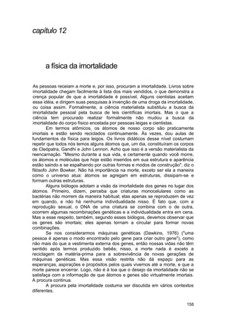 capítulo 12



      a física da imortalidade

As pessoas receiam a morte e, por isso, procuram a imortalidade. Livros sobre
imortalidade chegam facilmente à lista dos mais vendidos, o que demonstra a
crença popular de que a imortalidade é possível. Alguns cientistas aceitam
essa idéia, e dirigem suas pesquisas à invenção de uma droga da imortalidade,
ou coisa assim. Formalmente, a ciência materialista substituiu a busca da
imortalidade pessoal pela busca de leis científicas imortais. Mas o que a
ciência tem procurado realizar formalmente não mudou a busca da
imortalidade do corpo físico encetada por pessoas leigas e cientistas.
        Em termos atômicos, os átomos de nosso corpo são praticamente
imortais e estão sendo reciclados continuamente. Às vezes, dou aulas de
fundamentos da física para leigos. Os livros didáticos desse nível costumam
repetir que todos nós temos alguns átomos que, um dia, constituíram os corpos
de Cleópatra, Gandhi e John Lennon. Acho que isso é a versão materialista da
reencarnação. "Mesmo durante a sua vida, e certamente quando você morre,
os átomos e moléculas que hoje estão inseridos em sua estrutura e aparência
estão saindo e se espalhando por outras formas e modos de construção", diz o
filósofo John Bowker. Não há importância na morte, exceto ser ela a maneira
como o universo atua: átomos se agregam em estruturas, dissipam-se e
formam outras estruturas.
        Alguns biólogos adotam a visão da imortalidade dos genes no lugar dos
átomos. Primeiro, dizem, perceba que criaturas monocelulares como as
bactérias não morrem da maneira habitual; elas apenas se reproduzem de vez
em quando, e não há nenhuma individualidade nisso. É fato que, com a
reprodução sexual, o DNA de uma criatura se combina com o de outra,
ocorrem algumas recombinações genéticas e a individualidade entra em cena.
Mas a esse respeito, também, segundo esses biólogos, devemos observar que
os genes são imortais; eles apenas tornam a circular para formar novas
combinações.
        Se nos considerarmos máquinas genéticas (Dawkins, 1976) ("uma
pessoa é apenas o modo encontrado pelo gene para criar outro gene"), como
não mais do que a vestimenta externa dos genes, então nossas vidas não têm
sentido após termos produzido bebês; nisso, a morte nada é exceto a
reciclagem da matéria-prima para a sobrevivência de novas gerações de
máquinas genéticas. Mas essa visão restrita não dá espaço para as
esperanças, aspirações e propósitos pelos quais vivemos até a morte, e que a
morte parece encerrar. Logo, não é à toa que o desejo da imortalidade não se
satisfaça com a informação de que átomos e genes são virtualmente imortais.
A procura continua.
        A procura pela imortalidade costuma ser discutida em vários contextos
diferentes.

                                                                         158
 