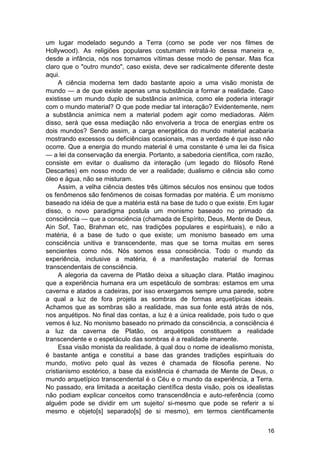 um lugar modelado segundo a Terra (como se pode ver nos filmes de
Hollywood). As religiões populares costumam retratá-lo dessa maneira e,
desde a infância, nós nos tornamos vítimas desse modo de pensar. Mas fica
claro que o "outro mundo", caso exista, deve ser radicalmente diferente deste
aqui.
     A ciência moderna tem dado bastante apoio a uma visão monista de
mundo — a de que existe apenas uma substância a formar a realidade. Caso
existisse um mundo duplo de substância anímica, como ele poderia interagir
com o mundo material? O que pode mediar tal interação? Evidentemente, nem
a substância anímica nem a material podem agir como mediadoras. Além
disso, será que essa mediação não envolveria a troca de energias entre os
dois mundos? Sendo assim, a carga energética do mundo material acabaria
mostrando excessos ou deficiências ocasionais, mas a verdade é que isso não
ocorre. Que a energia do mundo material é uma constante é uma lei da física
— a lei da conservação da energia. Portanto, a sabedoria científica, com razão,
consiste em evitar o dualismo da interação (um legado do filósofo René
Descartes) em nosso modo de ver a realidade; dualismo e ciência são como
óleo e água, não se misturam.
     Assim, a velha ciência destes três últimos séculos nos ensinou que todos
os fenômenos são fenômenos de coisas formadas por matéria. É um monismo
baseado na idéia de que a matéria está na base de tudo o que existe. Em lugar
disso, o novo paradigma postula um monismo baseado no primado da
consciência — que a consciência (chamada de Espírito, Deus, Mente de Deus,
Ain Sof, Tao, Brahman etc, nas tradições populares e espirituais), e não a
matéria, é a base de tudo o que existe; um monismo baseado em uma
consciência unitiva e transcendente, mas que se torna muitas em seres
sencientes como nós. Nós somos essa consciência. Todo o mundo da
experiência, inclusive a matéria, é a manifestação material de formas
transcendentais de consciência.
     A alegoria da caverna de Platão deixa a situação clara. Platão imaginou
que a experiência humana era um espetáculo de sombras: estamos em uma
caverna e atados a cadeiras, por isso enxergamos sempre uma parede, sobre
a qual a luz de fora projeta as sombras de formas arquetípicas ideais.
Achamos que as sombras são a realidade, mas sua fonte está atrás de nós,
nos arquétipos. No final das contas, a luz é a única realidade, pois tudo o que
vemos é luz. No monismo baseado no primado da consciência, a consciência é
a luz da caverna de Platão, os arquétipos constituem a realidade
transcendente e o espetáculo das sombras é a realidade imanente.
     Essa visão monista da realidade, à qual dou o nome de idealismo monista,
é bastante antiga e constitui a base das grandes tradições espirituais do
mundo, motivo pelo qual às vezes é chamada de filosofia perene. No
cristianismo esotérico, a base da existência é chamada de Mente de Deus, o
mundo arquetípico transcendental é o Céu e o mundo da experiência, a Terra.
No passado, era limitada a aceitação científica desta visão, pois os idealistas
não podiam explicar conceitos como transcendência e auto-referência (como
alguém pode se dividir em um sujeito/ si-mesmo que pode se referir a si
mesmo e objeto[s] separado[s] de si mesmo), em termos cientificamente


                                                                            16
 