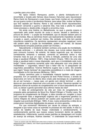 a perdeu para uma cobra.
       No épico indiano Ramayana, porém, a planta bishalyaka-rani é
encontrada e levada pelo famoso deus-macaco Hanuman para rejuvenescer
Rama (herói do Ramayana) e suas tropas, que foram mortas em um episódio
de sua guerra contra o rei-demônio Ravana, para salvar Sita, mulher de Rama,
que fora raptada por Ravana. Rama e seu exército foram rejuvenescidos,
acabaram vencendo a guerra e salvando Sita, mas toda a planta foi usada
nesse processo e, desde então, ninguém a encontrou mais.
       Há ainda uma história no Mahabharata, na qual o grande oceano é
vaporizado pelo poder reunido de suras e asuras, deuses e demônios, à
procura de amrita — a poção da imortalidade, que os deuses bebiam para se
tornar imortais. Mas os demônios foram sub-repticiamente impedidos de beber
a poção e, assim, puderam ser mortos. (Na verdade, este mito tem grande
importância metafórica. Os demônios representam emoções negativas; como
não podem obter a poção da imortalidade, podem ser mortos. Só deuses
representando emoções positivas podem ser imortais.)
       Naturalmente, o Ocidente também conhece uma poção da imortalidade,
chamada ambrosia — o alimento dos deuses, que nunca esteve disponível
para consumo humano. No entanto, há dados sugerindo que, se vivermos
corretamente, limitando o estresse, comendo os alimentos certos e não
tomando mais do que um copo de vinho à refeição, podemos ter uma vida
longa e saudável (Pelletier, 1981). (Veja também Chopra, 1993.) Se uma vida
longa e saudável está à nossa disposição, será que a imortalidade está muito
longe? Talvez possamos aumentar essa vida adequada com uma planta da
imortalidade — cogumelos, talvez? Que o leitor não ria. O pesquisador de
cogumelos psicodélicos Terence McKenna sugere isso a sério. Ele acredita
que ingerir "doses heróicas" de cogumelos psicodélicos é o modo de chegar à
imortalidade no fim dos tempos (McKenna, 1991).
       Outros caminhos para a imortalidade material também estão sendo
propostos. Em um episódio do programa de tevê Picket Fences, o enredo se
desenvolve em torno do dilema ético criado pela tecnologia do congelamento
de um ser humano — nesse caso, um garoto com câncer terminal —, até a
época em que estiver disponível uma cura para o câncer. Devemos apostar na
pequena chance de sucesso do congelamento com a futura descoberta de uma
cura, ou deixar o garoto aproveitar seus últimos meses de vida?
       A idéia do prolongamento da vida por meio do congelamento foi
proposta pelos pensadores da Nova Era, Robert Ettinger e Timothy Leary. No
programa de congelamento de Ettinger, a idéia consiste em congelar o corpo
para suspender toda a degeneração orgânica até a engenharia genética ou
outros milagres da ciência poderem ser usados para rejuvenescer o corpo e
resgatar sua juventude (Ettinger, 1964). A isso, Leary acrescentou a idéia de se
preservarem memórias digitalizadas da pessoa, só como garantia.
       Por que morremos? Morremos por causa do avanço da entropia, o
desgaste a que nosso corpo se submete no processo da vida adulta. A vida é o
campo de batalha de duas forças: criatividade e condicionamento. O
condicionamento permite que nossos corpos funcionem dentro de padrões
estabelecidos. Infelizmente, quando esses padrões se desagregam em função
do avanço da entropia, ficamos doentes.1 A criatividade do corpo-mente é

1
 Como os corpos sutis não diferenciam entre micro e macro e seu movimento é sempre quântico, nunca
degenerando para o clássico, nem mesmo aproximadamente, os mundos sutis não apresentam entropia
ou deterioração.

                                                                                               160
 