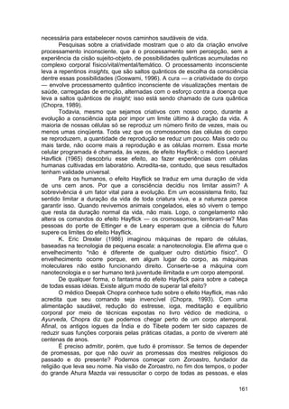 necessária para estabelecer novos caminhos saudáveis de vida.
        Pesquisas sobre a criatividade mostram que o ato da criação envolve
processamento inconsciente, que é o processamento sem percepção, sem a
experiência da cisão sujeito-objeto, de possibilidades quânticas acumuladas no
complexo corporal físico/vital/mental/temático. O processamento inconsciente
leva a repentinos insights, que são saltos quânticos de escolha da consciência
dentre essas possibilidades (Goswami, 1996). A cura — a criatividade do corpo
— envolve processamento quântico inconsciente de visualizações mentais de
saúde, carregadas de emoção, alternadas com o esforço contra a doença que
leva a saltos quânticos de insight; isso está sendo chamado de cura quântica
(Chopra, 1989).
        Todavia, mesmo que sejamos criativos com nosso corpo, durante a
evolução a consciência opta por impor um limite último à duração da vida. A
maioria de nossas células só se reproduz um número finito de vezes, mais ou
menos umas cinqüenta. Toda vez que os cromossomos das células do corpo
se reproduzem, a quantidade de reprodução se reduz um pouco. Mais cedo ou
mais tarde, não ocorre mais a reprodução e as células morrem. Essa morte
celular programada é chamada, às vezes, de efeito Hayflick; o médico Leonard
Havflick (1965) descobriu esse efeito, ao fazer experiências com células
humanas cultivadas em laboratório. Acredita-se, contudo, que seus resultados
tenham validade universal.
        Para os humanos, o efeito Hayflick se traduz em uma duração de vida
de uns cem anos. Por que a consciência decidiu nos limitar assim? A
sobrevivência é um fator vital para a evolução. Em um ecossistema finito, faz
sentido limitar a duração da vida de toda criatura viva, e a natureza parece
garantir isso. Quando revivemos animais congelados, eles só vivem o tempo
que resta da duração normal da vida, não mais. Logo, o congelamento não
altera os comandos do efeito Hayflick — os cromossomos, lembram-se? Mas
pessoas do porte de Ettinger e de Leary esperam que a ciência do futuro
supere os limites do efeito Hayflick.
        K. Eric Drexler (1986) imaginou máquinas de reparo de células,
baseadas na tecnologia de pequena escala: a nanotecnologia. Ele afirma que o
envelhecimento "não é diferente de qualquer outro distúrbio físico". O
envelhecimento ocorre porque, em algum lugar do corpo, as máquinas
moleculares não estão funcionando direito. Conserte-se a máquina com
nanotecnologia e o ser humano terá juventude ilimitada e um corpo atemporal.
        De qualquer forma, o fantasma do efeito Hayflick paira sobre a cabeça
de todas essas idéias. Existe algum modo de superar tal efeito?
        O médico Deepak Chopra conhece tudo sobre o efeito Hayflick, mas não
acredita que seu comando seja invencível (Chopra, 1993). Com uma
alimentação saudável, redução do estresse, ioga, meditação e equilíbrio
corporal por meio de técnicas expostas no livro védico de medicina, o
Ayurveda, Chopra diz que podemos chegar perto de um corpo atemporal.
Afinal, os antigos iogues da Índia e do Tibete podem ter sido capazes de
reduzir suas funções corporais pelas práticas citadas, a ponto de viverem até
centenas de anos.
        É preciso admitir, porém, que tudo é promissor. Se temos de depender
de promessas, por que não ouvir as promessas dos mestres religiosos do
passado e do presente? Podemos começar com Zoroastro, fundador da
religião que leva seu nome. Na visão de Zoroastro, no fim dos tempos, o poder
do grande Ahura Mazda vai ressuscitar o corpo de todas as pessoas, e elas

                                                                          161
 