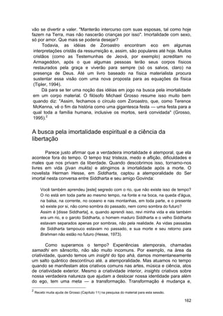 vão se divertir a valer. "Manterão intercurso com suas esposas, tal como hoje
fazem na Terra, mas não nascerão crianças por isso". Imortalidade com sexo,
só por amor. Que mais se poderia desejar?
      Todavia, as idéias de Zoroastro encontram eco em algumas
 interpretações cristãs da ressurreição e, assim, são populares até hoje. Muitos
 cristãos (como as Testemunhas de Jeová, por exemplo) acreditam no
 Armageddon, após o que algumas pessoas terão seus corpos físicos
 restaurados pela graça e viverão para sempre (só os salvos, claro) na
 presença de Deus. Até um livro baseado na física materialista procura
 sustentar essa visão com uma nova proposta para as equações da física
 (Tipler, 1994).
      Dá para se ter uma noção das idéias em jogo na busca pela imortalidade
 em um corpo material. O filósofo Michael Grosso resume isso muito bem
 quando diz: "Assim, fechamos o círculo com Zoroastro, que, como Terence
 McKenna, vê o fim da história como uma gigantesca festa — uma festa para a
 qual toda a família humana, inclusive os mortos, será convidada" (Grosso,
 1995).2


A busca pela imortalidade espiritual e a ciência da
libertação

       Parece justo afirmar que a verdadeira imortalidade é atemporal, que ela
acontece fora do tempo. O tempo traz tristeza, medo e aflição, dificuldades e
males que nos privam da liberdade. Quando descobrimos isso, tornamo-nos
livres em vida (jivan mukta) e atingimos a imortalidade após a morte. O
novelista Herman Hesse, em Siddharta, captou a atemporalidade do Ser
imortal nesta conversa entre Siddharta e seu amigo Govinda:

       Você também aprendeu [este] segredo com o rio, que não existe isso de tempo?
       O rio está em toda parte ao mesmo tempo, na fonte e na boca, na queda d'água,
       na balsa, na corrente, no oceano e nas montanhas, em toda parte, e o presente
       só existe por si, não como sombra do passado, nem como sombra do futuro?
       Assim é [disse Siddharta], e, quando aprendi isso, revi minha vida e ela também
       era um rio, e o garoto Siddharta, o homem maduro Siddharta e o velho Siddharta
       estavam separados apenas por sombras, não pela realidade. As vidas passadas
       de Siddharta tampouco estavam no passado, e sua morte e seu retorno para
       Brahman não estão no futuro (Hesse, 1973).

        Como superamos o tempo? Experiências atemporais, chamadas
samadhi em sânscrito, não são muito incomuns. Por exemplo, na área da
criatividade, quando temos um insight do tipo ahá, damos momentaneamente
um salto quântico descontínuo até. a atemporalidade. Mas atuamos no tempo
quando se manifestam atos criativos comuns nas artes, música e ciência, atos
de criatividade exterior. Mesmo a criatividade interior, insights criativos sobre
nossa verdadeira natureza que ajudam a deslocar nossa identidade para além
do ego, tem uma meta — a transformação. Transformação é mudança e,
2
    Recebi muita ajuda de Grosso (Capítulo 11) na pesquisa do material para esta sessão.

                                                                                           162
 