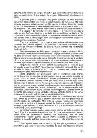 portanto, está inserida no tempo. "Perceber que o Ser está além do tempo é ir
além da criatividade; é libertação", diz o sábio Krishnamurti (Krishna-murti,
1992).
        A jornada para a libertação não pode começar de fato enquanto
estivermos apaixonados pela mente e suas flutuações de humor. Ela não pode
começar enquanto estivermos em conflito com os princípios éticos de nossas
ações. Ela não começa a sério enquanto estivermos apegados a este ou a
aquele guna — em última análise, nem sattwa, a criatividade, pode nos libertar.
        A "percepção" da verdade é que nos liberta — a verdade que eu sou o
todo, eu sou Brahman. Quando a verdade sobre a realidade de Brahman for
conhecida, e a natureza epifenomenal do mundo manifestado se revelar, então
não haverá mais a identificação com um complexo corpo-mente específico,
exceto como necessidade funcional.
        E o que acontece com o carma que estava administrando esse
complexo corpo-mente específico, o prarabdha? "O carma prarabdha segue
seu curso de forma behaviorista", diz o sábio, "mas o libertado não se identifica
mais com ele".
        Essa percepção da verdade sobre o si-mesmo — que o si-mesmo é tudo
— é um salto verdadeiramente descontínuo, um gigantesco salto quântico. Mas
há certa discussão sobre a necessidade desse salto quântico nas tradições.
Alguns afirmam que a jornada para a liberação é contínua: chegar à verdade
não precisa ser um salto descontínuo, e inicia outras contemplações sobre a
verdade, aprofundando e purificando nossa compreensão pela meditação.
        Pergunte-se: "Quem é que estaria contemplando a verdade para
aprofundar a compreensão?" Não existe um realizador individual. Se for da
vontade de Deus, a vontade do todo, certos complexos corpo-mente serão
atraídos para esse programa de purificação.
        Nesse programa de purificação para o complexo corpo-mente,
concentramo-nos em opostos transcendentais: bem e mal, sujeito e objeto, os
gunas, corpo e mente. Sacrificamos nossas preferências e chegamos à
equanimidade. Nossos desejos caem por terra. Isso é carma ioga; ainda
agimos, mas a atitude é nova. Nossas ações não são apáticas (é impossível
agir apropriadamente com apatia), mas levamos um grau daquilo que Franklin
Merrell-Wolff chamou de "suma indiferença" — a equanimidade com
compaixão (Merrell-Wolff, 1994). Quando nos entregamos à vontade do Um de
forma tão completa que nossa vontade se torna a vontade do Um e vice-versa,
então damos um salto quântico para a completa liberdade.
        A verdade é que, para a libertação, temos de compreender um detalhe
sutil: temos de "perceber" que já estamos libertados, que não precisamos de
transformação, de realização. Abrir mão de nossas realizações arremessa
nossa prática de jnana à adoção natural da felicidade espiritual. De modo
análogo, agora a prática do amor torna-se doce, o que em sânscrito se chama
madhurang. Doce, doce entrega.
        Como levamos isso a cabo, essa entrega total da vontade à vontade de
Deus? Esta é a transição descontínua que não pode ser contornada, mesmo
nesta linha de pensamento. Quando nos libertamos, não há mais
renascimento. Assim, quando alguém morre, encontra a imortalidade no
espírito; a mônada quântica nunca mais nascerá — ela encontrou o fim do
tempo.
        Como alguém assim vive no mundo, alguém que é jivanmukta — livre
em vida? O que acontece quando a liberdade de Deus fica disponível em uma

                                                                             163
 