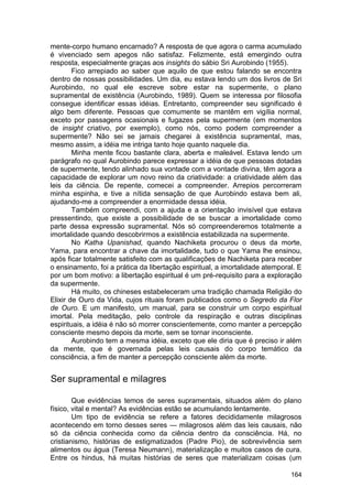 mente-corpo humano encarnado? A resposta de que agora o carma acumulado
é vivenciado sem apegos não satisfaz. Felizmente, está emergindo outra
resposta, especialmente graças aos insights do sábio Sri Aurobindo (1955).
        Fico arrepiado ao saber que aquilo de que estou falando se encontra
dentro de nossas possibilidades. Um dia, eu estava lendo um dos livros de Sri
Aurobindo, no qual ele escreve sobre estar na supermente, o plano
supramental de existência (Aurobindo, 1989). Quem se interessa por filosofia
consegue identificar essas idéias. Entretanto, compreender seu significado é
algo bem diferente. Pessoas que comumente se mantêm em vigília normal,
exceto por passagens ocasionais e fugazes pela supermente (em momentos
de insight criativo, por exemplo), como nós, como podem compreender a
supermente? Não sei se jamais chegarei à existência supramental, mas,
mesmo assim, a idéia me intriga tanto hoje quanto naquele dia.
        Minha mente ficou bastante clara, aberta e maleável. Estava lendo um
parágrafo no qual Aurobindo parece expressar a idéia de que pessoas dotadas
de supermente, tendo alinhado sua vontade com a vontade divina, têm agora a
capacidade de explorar um novo reino da criatividade: a criatividade além das
leis da ciência. De repente, comecei a compreender. Arrepios percorreram
minha espinha, e tive a nítida sensação de que Aurobindo estava bem ali,
ajudando-me a compreender a enormidade dessa idéia.
        Também compreendi, com a ajuda e a orientação invisível que estava
pressentindo, que existe a possibilidade de se buscar a imortalidade como
parte dessa expressão supramental. Nós só compreenderemos totalmente a
imortalidade quando descobrirmos a existência estabilizada na supermente.
        No Katha Upanishad, quando Nachiketa procurou o deus da morte,
Yama, para encontrar a chave da imortalidade, tudo o que Yama lhe ensinou,
após ficar totalmente satisfeito com as qualificações de Nachiketa para receber
o ensinamento, foi a prática da libertação espiritual, a imortalidade atemporal. E
por um bom motivo: a libertação espiritual é um pré-requisito para a exploração
da supermente.
        Há muito, os chineses estabeleceram uma tradição chamada Religião do
Elixir de Ouro da Vida, cujos rituais foram publicados como o Segredo da Flor
de Ouro. E um manifesto, um manual, para se construir um corpo espiritual
imortal. Pela meditação, pelo controle da respiração e outras disciplinas
espirituais, a idéia é não só morrer conscientemente, como manter a percepção
consciente mesmo depois da morte, sem se tornar inconsciente.
        Aurobindo tem a mesma idéia, exceto que ele diria que é preciso ir além
da mente, que é governada pelas leis causais do corpo temático da
consciência, a fim de manter a percepção consciente além da morte.


Ser supramental e milagres

        Que evidências temos de seres supramentais, situados além do plano
físico, vital e mental? As evidências estão se acumulando lentamente.
        Um tipo de evidência se refere a fatores decididamente milagrosos
acontecendo em torno desses seres — milagrosos além das leis causais, não
só da ciência conhecida como da ciência dentro da consciência. Há, no
cristianismo, histórias de estigmatizados (Padre Pio), de sobrevivência sem
alimentos ou água (Teresa Neumann), materialização e muitos casos de cura.
Entre os hindus, há muitas histórias de seres que materializam coisas (um

                                                                              164
 