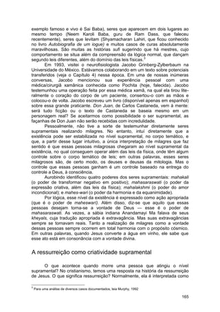 exemplo famoso e vivo é Sai Baba), seres que aparecem em dois lugares ao
mesmo tempo (Neem Karoli Baba, guru de Ram Dass, que faleceu
recentemente), seres que levitam (Shyamacharan Lahiri, que ficou conhecido
no livro Autobiografia de um iogue) e muitos casos de curas absolutamente
maravilhosas. São muitas as histórias sufi sugerindo que há mestres, cujo
comportamento se situa além da compreensão da lógica normal, que dançam
segundo leis diferentes, além do domínio das leis físicas.3
       Em 1993, visitei o neurofisiologista Jacobo Grinberg-Zylberbaum na
Universidade do México. Estávamos colaborando em um texto sobre potenciais
transferidos (veja o Capítulo 4) nessa época. Em uma de nossas inúmeras
conversas, Jacobo mencionou sua experiência pessoal com uma
médica/cirurgiã xamânica conhecida como Pochita (hoje, falecida). Jacobo
testemunhou uma operação feita por essa médica xamã, na qual ela tirou lite-
ralmente o coração do corpo de um paciente, consertou-o com as mãos e
colocou-o de volta. Jacobo escreveu um livro (disponível apenas em espanhol)
sobre essa grande praticante. Don Juan, de Carlos Castaneda, vem à mente:
será tudo ficção ou o texto de Castaneda se baseia mesmo em um
personagem real? Se aceitarmos como possibilidade o ser supramental, as
façanhas de Don Juan não serão recebidas com incredulidade.
       Pessoalmente, não tive a sorte de testemunhar diretamente seres
supramentais realizando milagres. No entanto, intuí diretamente que a
existência pode ser estabilizada no nível supramental, no corpo temático, e
que, a partir desse lugar intuitivo, a única interpretação de milagres que faz
sentido é que essas pessoas milagrosas chegaram ao nível supramental da
existência, no qual conseguem operar além das leis da física, onde têm algum
controle sobre o corpo temático de leis; em outras palavras, esses seres
milagrosos são, de certo modo, os deuses e deusas da mitologia. Mas o
controle que essas pessoas ganham é um controle baseado na entrega do
controle a Deus, à consciência.
       Aurobindo identificou quatro poderes dos seres supramentais: mahakali
(o poder de transformar negativo em positivo); mahasaraswati (o poder da
expressão criativa, além das leis da física); mahalakshmi (o poder do amor
incondicional); e mahes-wari (o poder da harmonia e da equanimidade).
       Por lógica, esse nível da existência é expressado como ação apropriada
(que é o poder de maheswarí). Além disso, diz-se que aquilo que essas
pessoas desejam torna-se a vontade de Deus — esse é o poder de
mahasaraswati. As vezes, a sábia indiana Anandamayi Ma falava de seus
kheyals, cuja tradução apropriada é extravagância. Mas suas extravagâncias
sempre se tornavam reais. Tanto a realização de milagres como a vontade
dessas pessoas sempre ocorrem em total harmonia com o propósito cósmico.
Em outras palavras, quando Jesus converte a água em vinho, ele sabe que
esse ato está em consonância com a vontade divina.


A ressurreição como criatividade supramental

      O que acontece quando morre uma pessoa que atingiu o nível
supramental? No cristianismo, temos uma resposta na história da ressurreição
de Jesus. O que significa ressurreição? Normalmente, ela é interpretada como

3
    Para uma análise de diversos casos documentados, leia Murphy, 1992

                                                                          165
 