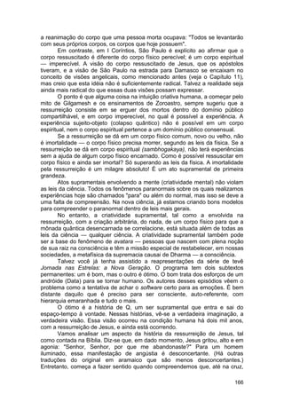a reanimação do corpo que uma pessoa morta ocupava: "Todos se levantarão
com seus próprios corpos, os corpos que hoje possuem".
        Em contraste, em I Coríntios, São Paulo é explícito ao afirmar que o
corpo ressuscitado é diferente do corpo físico perecível; é um corpo espiritual
— imperecível. A visão do corpo ressuscitado de Jesus, que os apóstolos
tiveram, e a visão de São Paulo na estrada para Damasco se encaixam no
conceito de visões angelicais, como mencionado antes (veja o Capítulo 11),
mas creio que esta idéia não é suficientemente radical. Talvez a realidade seja
ainda mais radical do que essas duas visões possam expressar.
        O ponto é que alguma coisa na intuição criativa humana, a começar pelo
mito de Gilgamesh e os ensinamentos de Zoroastro, sempre sugeriu que a
ressurreição consiste em se erguer dos mortos dentro do domínio público
compartilhável, e em corpo imperecível, no qual é possível a experiência. A
experiência sujeito-objeto (colapso quântico) não é possível em um corpo
espiritual, nem o corpo espiritual pertence a um domínio público consensual.
        Se a ressurreição se dá em um corpo físico comum, novo ou velho, não
é imortalidade — o corpo físico precisa morrer, segundo as leis da física. Se a
ressurreição se dá em corpo espiritual (sambhogakaya), não terá experiências
sem a ajuda de algum corpo físico encarnado. Como é possível ressuscitar em
corpo físico e ainda ser imortal? Só superando as leis da física. A imortalidade
pela ressurreição é um milagre absoluto! È um ato supramental de primeira
grandeza.
        Atos supramentais envolvendo a mente (criatividade mental) não violam
as leis da ciência. Todos os fenômenos paranormais sobre os quais realizamos
experiências hoje são chamados "para" ou além do normal, mas isso se deve a
uma falta de compreensão. Na nova ciência, já estamos criando bons modelos
para compreender o paranormal dentro de leis mais gerais.
        No entanto, a criatividade supramental, tal como a envolvida na
ressurreição, com a criação arbitrária, do nada, de um corpo físico para que a
mônada quântica desencarnada se correlacione, está situada além de todas as
leis da ciência — qualquer ciência. A criatividade supramental também pode
ser a base do fenômeno de avatara — pessoas que nascem com plena noção
de sua raiz na consciência e têm a missão especial de restabelecer, em nossas
sociedades, a metafísica da supremacia causai de Dharma — a consciência.
        Talvez você já tenha assistido a reapresentações da série de tevê
Jornada nas Estrelas: a Nova Geração. O programa tem dois subtextos
permanentes: um é bom, mas o outro é ótimo. O bom trata dos esforços de um
andróide (Data) para se tornar humano. Os autores desses episódios vêem o
problema como a tentativa de achar o software certo para as emoções. È bem
distante daquilo que é preciso para ser consciente, auto-referente, com
hierarquia emaranhada e tudo o mais.
        O ótimo é a história de Q, um ser supramental que entra e sai do
espaço-tempo à vontade. Nessas histórias, vê-se a verdadeira imaginação, a
verdadeira visão. Essa visão ocorreu na condição humana há dois mil anos,
com a ressurreição de Jesus, e ainda está ocorrendo.
        Vamos analisar um aspecto da história da ressurreição de Jesus, tal
como contada na Bíblia. Diz-se que, em dado momento, Jesus gritou, alto e em
agonia: "Senhor, Senhor, por que me abandonaste?" Para um homem
iluminado, essa manifestação de angústia é desconcertante. (Há outras
traduções do original em aramaico que são menos desconcertantes.)
Entretanto, começa a fazer sentido quando compreendemos que, até na cruz,

                                                                            166
 