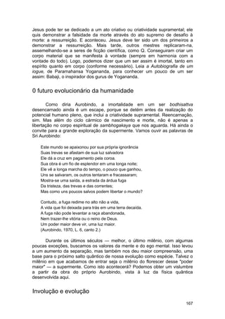Jesus pode ter se dedicado a um ato criativo ou criatividade supramental; ele
quis demonstrar a falsidade da morte através do ato supremo de desafio à
morte: a ressurreição. E aconteceu. Jesus deve ter sido um dos primeiros a
demonstrar a ressurreição. Mais tarde, outros mestres replicaram-na,
assemelhando-se a seres de ficção científica, como Q. Conseguiram criar um
corpo material que se manifesta à vontade (sempre em harmonia com a
vontade do todo). Logo, podemos dizer que um ser assim é imortal, tanto em
espírito quanto em corpo (conforme necessário). Leia a Autobiografia de um
iogue, de Paramahansa Yogananda, para conhecer um pouco de um ser
assim: Babaji, o inspirador dos gurus de Yogananda.


0 futuro evolucionário da humanidade

       Como diria Aurobindo, a imortalidade em um ser bodhisattva
desencarnado ainda é um escape, porque se detém antes da realização do
potencial humano pleno, que inclui a criatividade supramental. Reencarnação,
sim. Mas além do ciclo cármico de nascimento e morte, não é apenas a
libertação no corpo espiritual de sambhogakaya que nos aguarda. Há ainda o
convite para a grande exploração da supermente. Vamos ouvir as palavras de
Sri Aurobindo:

    Este mundo se apaixonou por sua própria ignorância
    Suas trevas se afastam de sua luz salvadora
    Ele dá a cruz em pagamento pela coroa.
    Sua obra é um fio de esplendor em uma longa noite;
    Ele vê a longa marcha do tempo, o pouco que ganhou,
    Uns se salvaram, os outros tentaram e fracassaram;
    Mostra-se uma saída, a estrada da árdua fuga
    Da tristeza, das trevas e das correntes;
    Mas como uns poucos salvos podem libertar o mundo?

    Contudo, a fuga redime no alto não a vida,
    A vida que foi deixada para trás em uma terra decaída.
    A fuga não pode levantar a raça abandonada,
    Nem trazer-lhe vitória ou o reino de Deus.
    Um poder maior deve vir, uma luz maior.
    (Aurobindo, 1970, L. 6, canto 2.)

       Durante os últimos séculos — melhor, o último milênio, com algumas
poucas exceções, buscamos os valores da mente e do ego mental. Isso levou
a um aumento da separação, mas também nos deu maior compreensão, uma
base para o próximo salto quântico de nossa evolução como espécie. Talvez o
milênio em que acabamos de entrar seja o milênio do florescer desse "poder
maior" — a supermente. Como isto acontecerá? Podemos obter um vislumbre
a partir da obra do próprio Aurobindo, vista à luz da física quântica
desenvolvida aqui.


Involução e evolução
                                                                         167
 
