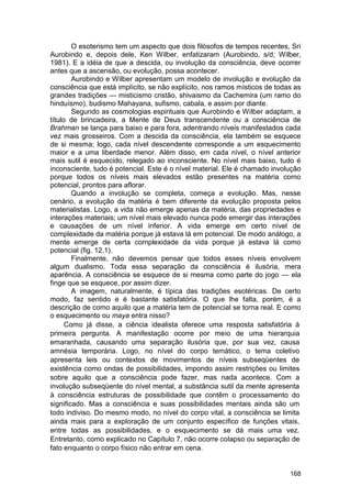 O esoterismo tem um aspecto que dois filósofos de tempos recentes, Sri
Aurobindo e, depois dele, Ken Wilber, enfatizaram (Aurobindo, s/d; Wilber,
1981). E a idéia de que a descida, ou involução da consciência, deve ocorrer
antes que a ascensão, ou evolução, possa acontecer.
        Aurobindo e Wilber apresentam um modelo de involução e evolução da
consciência que está implícito, se não explícito, nos ramos místicos de todas as
grandes tradições — misticismo cristão, shivaismo da Cachemira (um ramo do
hinduísmo), budismo Mahayana, sufismo, cabala, e assim por diante.
        Segundo as cosmologias espirituais que Aurobindo e Wilber adaptam, a
título de brincadeira, a Mente de Deus transcendente ou a consciência de
Brahman se lança para baixo e para fora, adentrando níveis manifestados cada
vez mais grosseiros. Com a descida da consciência, ela também se esquece
de si mesma; logo, cada nível descendente corresponde a um esquecimento
maior e a uma liberdade menor. Além disso, em cada nível, o nível anterior
mais sutil é esquecido, relegado ao inconsciente. No nível mais baixo, tudo é
inconsciente, tudo é potencial. Este é o nível material. Ele é chamado involução
porque todos os níveis mais elevados estão presentes na matéria como
potencial, prontos para aflorar.
        Quando a involução se completa, começa a evolução. Mas, nesse
cenário, a evolução da matéria é bem diferente da evolução proposta pelos
materialistas. Logo, a vida não emerge apenas da matéria, das propriedades e
interações materiais; um nível mais elevado nunca pode emergir das interações
e causações de um nível inferior. A vida emerge em certo nível de
complexidade da matéria porque já estava lá em potencial. De modo análogo, a
mente emerge de certa complexidade da vida porque já estava lá como
potencial (fig. 12.1).
        Finalmente, não devemos pensar que todos esses níveis envolvem
algum dualismo. Toda essa separação da consciência é ilusória, mera
aparência. A consciência se esquece de si mesma como parte do jogo — ela
finge que se esquece, por assim dizer.
        A imagem, naturalmente, é típica das tradições esotéricas. De certo
modo, faz sentido e é bastante satisfatória. O que lhe falta, porém, é a
descrição de como aquilo que a matéria tem de potencial se torna real. E como
o esquecimento ou maya entra nisso?
      Como já disse, a ciência idealista oferece uma resposta satisfatória à
primeira pergunta. A manifestação ocorre por meio de uma hierarquia
emaranhada, causando uma separação ilusória que, por sua vez, causa
amnésia temporária. Logo, no nível do corpo temático, o tema coletivo
apresenta leis ou contextos de movimentos de níveis subseqüentes de
existência como ondas de possibilidades, impondo assim restrições ou limites
sobre aquilo que a consciência pode fazer, mas nada acontece. Com a
involução subseqüente do nível mental, a substância sutil da mente apresenta
à consciência estruturas de possibilidade que contêm o processamento do
significado. Mas a consciência e suas possibilidades mentais ainda são um
todo indiviso. Do mesmo modo, no nível do corpo vital, a consciência se limita
ainda mais para a exploração de um conjunto específico de funções vitais,
entre todas as possibilidades, e o esquecimento se dá mais uma vez.
Entretanto, como explicado no Capítulo 7, não ocorre colapso ou separação de
fato enquanto o corpo físico não entrar em cena.


                                                                            168
 