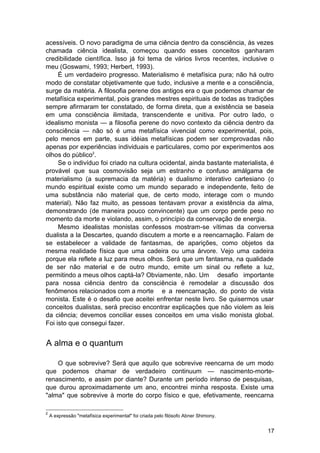 acessíveis. O novo paradigma de uma ciência dentro da consciência, às vezes
chamada ciência idealista, começou quando esses conceitos ganharam
credibilidade científica. Isso já foi tema de vários livros recentes, inclusive o
meu (Goswami, 1993; Herbert, 1993).
     É um verdadeiro progresso. Materialismo é metafísica pura; não há outro
modo de constatar objetivamente que tudo, inclusive a mente e a consciência,
surge da matéria. A filosofia perene dos antigos era o que podemos chamar de
metafísica experimental, pois grandes mestres espirituais de todas as tradições
sempre afirmaram ter constatado, de forma direta, que a existência se baseia
em uma consciência ilimitada, transcendente e unitiva. Por outro lado, o
idealismo monista — a filosofia perene do novo contexto da ciência dentro da
consciência — não só é uma metafísica vivencial como experimental, pois,
pelo menos em parte, suas idéias metafísicas podem ser comprovadas não
apenas por experiências individuais e particulares, como por experimentos aos
olhos do público2.
     Se o indivíduo foi criado na cultura ocidental, ainda bastante materialista, é
provável que sua cosmovisão seja um estranho e confuso amálgama de
materialismo (a supremacia da matéria) e dualismo interativo cartesiano (o
mundo espiritual existe como um mundo separado e independente, feito de
uma substância não material que, de certo modo, interage com o mundo
material). Não faz muito, as pessoas tentavam provar a existência da alma,
demonstrando (de maneira pouco convincente) que um corpo perde peso no
momento da morte e violando, assim, o princípio da conservação de energia.
     Mesmo idealistas monistas confessos mostram-se vítimas da conversa
dualista a la Descartes, quando discutem a morte e a reencarnação. Falam de
se estabelecer a validade de fantasmas, de aparições, como objetos da
mesma realidade física que uma cadeira ou uma árvore. Vejo uma cadeira
porque ela reflete a luz para meus olhos. Será que um fantasma, na qualidade
de ser não material e de outro mundo, emite um sinal ou reflete a luz,
permitindo a meus olhos captá-la? Obviamente, não. Um desafio importante
para nossa ciência dentro da consciência é remodelar a discussão dos
fenômenos relacionados com a morte e a reencarnação, do ponto de vista
monista. Este é o desafio que aceitei enfrentar neste livro. Se quisermos usar
conceitos dualistas, será preciso encontrar explicações que não violem as leis
da ciência; devemos conciliar esses conceitos em uma visão monista global.
Foi isto que consegui fazer.


A alma e o quantum

    O que sobrevive? Será que aquilo que sobrevive reencarna de um modo
que podemos chamar de verdadeiro continuum — nascimento-morte-
renascimento, e assim por diante? Durante um período intenso de pesquisas,
que durou aproximadamente um ano, encontrei minha resposta. Existe uma
"alma" que sobrevive à morte do corpo físico e que, efetivamente, reencarna

2
    A expressão "metafísica experimental" foi criada pelo filósofo Abner Shimony.


                                                                                    17
 