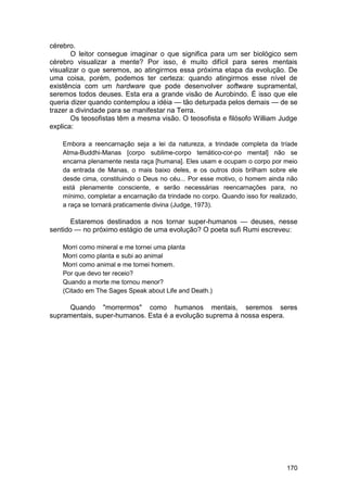 cérebro.
       O leitor consegue imaginar o que significa para um ser biológico sem
cérebro visualizar a mente? Por isso, é muito difícil para seres mentais
visualizar o que seremos, ao atingirmos essa próxima etapa da evolução. De
uma coisa, porém, podemos ter certeza: quando atingirmos esse nível de
existência com um hardware que pode desenvolver software supramental,
seremos todos deuses. Esta era a grande visão de Aurobindo. É isso que ele
queria dizer quando contemplou a idéia — tão deturpada pelos demais — de se
trazer a divindade para se manifestar na Terra.
       Os teosofistas têm a mesma visão. O teosofista e filósofo William Judge
explica:

    Embora a reencarnação seja a lei da natureza, a trindade completa da tríade
    Atma-Buddhi-Manas [corpo sublime-corpo temático-cor-po mental] não se
    encarna plenamente nesta raça [humana]. Eles usam e ocupam o corpo por meio
    da entrada de Manas, o mais baixo deles, e os outros dois brilham sobre ele
    desde cima, constituindo o Deus no céu... Por esse motivo, o homem ainda não
    está plenamente consciente, e serão necessárias reencarnações para, no
    mínimo, completar a encarnação da trindade no corpo. Quando isso for realizado,
    a raça se tornará praticamente divina (Judge, 1973).

       Estaremos destinados a nos tornar super-humanos — deuses, nesse
sentido — no próximo estágio de uma evolução? O poeta sufi Rumi escreveu:

    Morri como mineral e me tornei uma planta
    Morri como planta e subi ao animal
    Morri como animal e me tornei homem.
    Por que devo ter receio?
    Quando a morte me tornou menor?
    (Citado em The Sages Speak about Life and Death.)

      Quando "morrermos" como humanos mentais, seremos seres
supramentais, super-humanos. Esta é a evolução suprema à nossa espera.




                                                                               170
 