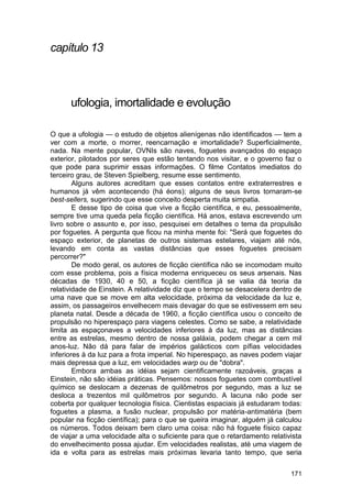 capítulo 13



      ufologia, imortalidade e evolução

O que a ufologia — o estudo de objetos alienígenas não identificados — tem a
ver com a morte, o morrer, reencarnação e imortalidade? Superficialmente,
nada. Na mente popular, OVNIs são naves, foguetes avançados do espaço
exterior, pilotados por seres que estão tentando nos visitar, e o governo faz o
que pode para suprimir essas informações. O filme Contatos imediatos do
terceiro grau, de Steven Spielberg, resume esse sentimento.
        Alguns autores acreditam que esses contatos entre extraterrestres e
humanos já vêm acontecendo (há éons); alguns de seus livros tornaram-se
best-sellers, sugerindo que esse conceito desperta muita simpatia.
        E desse tipo de coisa que vive a ficção científica, e eu, pessoalmente,
sempre tive uma queda pela ficção científica. Há anos, estava escrevendo um
livro sobre o assunto e, por isso, pesquisei em detalhes o tema da propulsão
por foguetes. A pergunta que ficou na minha mente foi: "Será que foguetes do
espaço exterior, de planetas de outros sistemas estelares, viajam até nós,
levando em conta as vastas distâncias que esses foguetes precisam
percorrer?"
        De modo geral, os autores de ficção científica não se incomodam muito
com esse problema, pois a física moderna enriqueceu os seus arsenais. Nas
décadas de 1930, 40 e 50, a ficção científica já se valia da teoria da
relatividade de Einstein. A relatividade diz que o tempo se desacelera dentro de
uma nave que se move em alta velocidade, próxima da velocidade da luz e,
assim, os passageiros envelhecem mais devagar do que se estivessem em seu
planeta natal. Desde a década de 1960, a ficção científica usou o conceito de
propulsão no hiperespaço para viagens celestes. Como se sabe, a relatividade
limita as espaçonaves a velocidades inferiores à da luz, mas as distâncias
entre as estrelas, mesmo dentro de nossa galáxia, podem chegar a cem mil
anos-luz. Não dá para falar de impérios galácticos com pífias velocidades
inferiores à da luz para a frota imperial. No hiperespaço, as naves podem viajar
mais depressa que a luz, em velocidades warp ou de "dobra".
        Embora ambas as idéias sejam cientificamente razoáveis, graças a
Einstein, não são idéias práticas. Pensemos: nossos foguetes com combustível
químico se deslocam a dezenas de quilômetros por segundo, mas a luz se
desloca a trezentos mil quilômetros por segundo. A lacuna não pode ser
coberta por qualquer tecnologia física. Cientistas espaciais já estudaram todas:
foguetes a plasma, a fusão nuclear, propulsão por matéria-antimatéria (bem
popular na ficção científica); para o que se queira imaginar, alguém já calculou
os números. Todos deixam bem claro uma coisa: não há foguete físico capaz
de viajar a uma velocidade alta o suficiente para que o retardamento relativista
do envelhecimento possa ajudar. Em velocidades realistas, até uma viagem de
ida e volta para as estrelas mais próximas levaria tanto tempo, que seria

                                                                            171
 