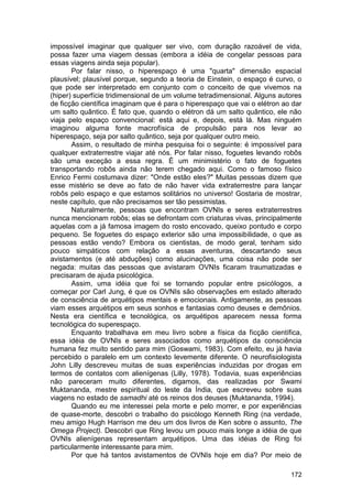 impossível imaginar que qualquer ser vivo, com duração razoável de vida,
possa fazer uma viagem dessas (embora a idéia de congelar pessoas para
essas viagens ainda seja popular).
       Por falar nisso, o hiperespaço é uma "quarta" dimensão espacial
plausível; plausível porque, segundo a teoria de Einstein, o espaço é curvo, o
que pode ser interpretado em conjunto com o conceito de que vivemos na
(hiper) superfície tridimensional de um volume tetradimensional. Alguns autores
de ficção científica imaginam que é para o hiperespaço que vai o elétron ao dar
um salto quântico. É fato que, quando o elétron dá um salto quântico, ele não
viaja pelo espaço convencional: está aqui e, depois, está lá. Mas ninguém
imaginou alguma fonte macrofísica de propulsão para nos levar ao
hiperespaço, seja por salto quântico, seja por qualquer outro meio.
       Assim, o resultado de minha pesquisa foi o seguinte: é impossível para
qualquer extraterrestre viajar até nós. Por falar nisso, foguetes levando robôs
são uma exceção a essa regra. É um minimistério o fato de foguetes
transportando robôs ainda não terem chegado aqui. Como o famoso físico
Enrico Fermi costumava dizer: "Onde estão eles?" Muitas pessoas dizem que
esse mistério se deve ao fato de não haver vida extraterrestre para lançar
robôs pelo espaço e que estamos solitários no universo! Gostaria de mostrar,
neste capítulo, que não precisamos ser tão pessimistas.
       Naturalmente, pessoas que encontram OVNIs e seres extraterrestres
nunca mencionam robôs; elas se defrontam com criaturas vivas, principalmente
aquelas com a já famosa imagem do rosto encovado, queixo pontudo e corpo
pequeno. Se foguetes do espaço exterior são uma impossibilidade, o que as
pessoas estão vendo? Embora os cientistas, de modo geral, tenham sido
pouco simpáticos com relação a essas aventuras, descartando seus
avistamentos (e até abduções) como alucinações, uma coisa não pode ser
negada: muitas das pessoas que avistaram OVNIs ficaram traumatizadas e
precisaram de ajuda psicológica.
       Assim, uma idéia que foi se tornando popular entre psicólogos, a
começar por Carl Jung, é que os OVNIs são observações em estado alterado
de consciência de arquétipos mentais e emocionais. Antigamente, as pessoas
viam esses arquétipos em seus sonhos e fantasias como deuses e demônios.
Nesta era científica e tecnológica, os arquétipos aparecem nessa forma
tecnológica do superespaço.
       Enquanto trabalhava em meu livro sobre a física da ficção científica,
essa idéia de OVNIs e seres associados como arquétipos da consciência
humana fez muito sentido para mim (Goswami, 1983). Com efeito, eu já havia
percebido o paralelo em um contexto levemente diferente. O neurofisiologista
John Lilly descreveu muitas de suas experiências induzidas por drogas em
termos de contatos com alienígenas (Lilly, 1978). Todavia, suas experiências
não pareceram muito diferentes, digamos, das realizadas por Swami
Muktananda, mestre espiritual do leste da Índia, que escreveu sobre suas
viagens no estado de samadhi até os reinos dos deuses (Muktananda, 1994).
       Quando eu me interessei pela morte e pelo morrer, e por experiências
de quase-morte, descobri o trabalho do psicólogo Kenneth Ring (na verdade,
meu amigo Hugh Harrison me deu um dos livros de Ken sobre o assunto, The
Omega Project). Descobri que Ring levou um pouco mais longe a idéia de que
OVNIs alienígenas representam arquétipos. Uma das idéias de Ring foi
particularmente interessante para mim.
       Por que há tantos avistamentos de OVNIs hoje em dia? Por meio de

                                                                           172
 