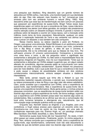 uma pesquisa que idealizou, Ring descobriu que um grande número de
abduzidos por OVNIs sofreu, mais tarde, uma transformação em sua identidade
além do ego. Eles não estavam mais focados no "eu"; tornaram-se mais
amáveis para com seu ambiente humano e natural (Ring, 1992). Ring
descobrira antes que esse tipo de transformação era bem comum em pessoas
que passavam por experiências de quase-morte. Bingo! Talvez essas duas
experiências sejam um indício de que a consciência de Gaia, nossa mãe-terra,
esteja tentando nos alertar (com letras garrafais, do contrário não prestaríamos
mesmo atenção) sobre um desastre ecológico iminente. É grande o número de
profecias sobre tal desastre a ocorrer em nossa época, com a transição entre
milênios (outro tema de livros populares). Naturalmente, qualquer um pode
observar a exploração hedonista da Terra e seu ambiente nos últimos cem
anos e prever um desastre; e isso também tem sido corriqueiro.
        Nessa mesma época, eu estava viajando e parei em Portland, no
Oregon, para gravar uma entrevista. Robert McGowan é um astrônomo amador
que tinha idealizado uma nova ilustração do universo que inclui, juntamente
com o Big Bang e coisas do gênero, a idéia de que o universo é
autoconsciente. Ele ia me entrevistar para que eu falasse de meu livro, The
self-aware universe (O universo autoconsciente). Começamos a conversar,
uma coisa levou a outra, e ele me perguntou sobre o significado dos
avistamentos e abduções por OVNIs. Eu falei sobre a impossibilidade física de
alienígenas chegando em foguetes, mas me ouvi respondendo: "Creio que os
avistamentos e abduções por OVNIs estejam sugerindo que, em algum estado
alterado de consciência, algumas pessoas estão se comunicando com seres
sencientes de uma civilização extraterrestre". Quando Robert me pressionou
para dar mais detalhes, tudo o que pude dizer foi que a consciência é não local
e pode causar o colapso de possibilidades similares em dois cérebros
correlacionados intencionalmente, embora estejam situados a distâncias
interestelares.
        Mais tarde, pensei naquilo que tinha dito a Robert (o que me
surpreendeu bastante) naquela entrevista, e percebi que, inconscientemente,
eu estava processando a tese de Ring e que algo nela não estava satisfatório.
Claro, posso acreditar que a experiência com OVNIs, como a experiência de
quase-morte, seja transformadora. Mas a experiência de quase-morte não é
apenas uma experiência transformadora. Muita gente pensa, e minhas próprias
pesquisas concordam, que as experiências de quase-morte também estão nos
dizendo algo sobre a própria experiência da morte. De forma análoga, suponho
que a experiência com OVNIs também possa estar nos dizendo algo sobre os
extraterrestres. Mas o problema de se afirmar que isto era a comunicação não
local entre humanos terrestres e alienígenas era, naturalmente, que tal
comunicação exige correlação quântica entre os sujeitos.
        Enquanto isso, Kenneth estava se dirigindo a Los Angeles, para uma
conferência, e Hugh estava ansioso para organizar um encontro entre nós.
Encontramo-nos num hotel do centro de Los Angeles, em uma sala de
conferências reservada para nós. Éramos Hugh, eu, um psicólogo chamado
Mike Davidson, Dick Robb, teosofista, e, claro, Kenneth Ring.
        Demoramos quase duas horas até nos "aquecermos". Às vezes, é bem
difícil passar por esses preâmbulos. Finalmente, porém, fiz minha pergunta a
Ring: "Ken, embora concorde que a experiência OVNI, como a experiência de
quase-morte, seja transformadora, certamente você não está descartando a
hipótese de que ela também possa estar nos dizendo algo sobre a verdadeira

                                                                            173
 