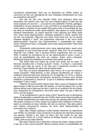 consciência extraterrestre. Será que os abduzidos por OVNIs podem se
comunicar de fato com alienígenas de uma civilização extraterrestre por meio
da consciência não local?"
        Ken não me deu uma resposta direta, mas tampouco disse que
discordava. No entanto, ficou claro que sua simpatia estava na idéia que ele
havia proposto em seu livro — a de que há uma catástrofe iminente, geológica,
ambiental ou de que natureza for, e que os OVNIs e as experiências de quase-
morte sejam a maneira de que dispõe Gaia para avisar a humanidade de que
ela deve se transformar antes desse desastre. Mas depois as coisas ficaram
bastante interessantes. Eu estava expondo a Ken algumas das idéias deste
livro, sobre seres desencarnados, mônadas quânticas e outras, quando Ken
me fez uma pergunta: "Diga-me uma coisa. Você acha que, se um grande
desastre atingisse a Terra, nós poderíamos sobreviver a ele como seres
desencarnados? Suponha que transcendamos a necessidade de corpos
físicos. Poderíamos tocar a civilização como seres desencarnados? Será esse
nosso futuro?"
        "Certamente sobreviveríamos como seres desencarnados, assim como
faz qualquer um que morra hoje em dia", respondi. "Mas, Ken, há um problema.
Segundo meu modelo, não é possível termos experiências sem um corpo
físico. O estado de consciência de um ser desencarnado é como o sono; a
onda de possibilidades não entra em colapso. Assim, como civilização,
dificilmente ficaríamos satisfeitos ao escolher esse estado de limbo."
        Dick Robb disse que estava de acordo com aquilo que eu disse. "A
literatura teosófica tem a mesma postura", insistiu. É preciso o nascimento
humano para tratar do carma. É por isso que o nascimento humano é tão
precioso. Fiquei satisfeito ao saber que ele pensa assim.
        Ken ficou um pouco desapontado; pelo menos, foi o que me pareceu.
Tentei consolá-lo: "Naturalmente, é bem possível escolhermos em massa a
existência desencarnada para sobreviver ao Armageddon na Terra, e depois,
por meio de processamento inconsciente, possamos encontrar outro planeta
habitável e comecemos a nascer lá". O que é a distância interestelar na não-
localidade? Tudo é "perto".
        Tratamos de outros pontos depois disso. Mas o grupo se dispersou após
algum tempo e voltei ao meu hotel. De repente, um raio me atingiu! Ora, eu não
deveria afirmar que a idéia que tive tem o valor de um autêntico ato de criação,
pois, analisando em retrospectiva, não tenho como saber. Só que a idéia era
nova e me fez arrepiar.
        ' E se invertêssemos o que eu disse a Ken? Suponha que os alienígenas
ligados às abduções e experiências com OVNIs sejam seres desencarnados de
um planeta extraterrestre que estão aqui porque seu planeta está extinto. Eles
não podem renascer na Terra, porque sua espécie não é idêntica à humana (e
assim os contextos do corpo temático não são os mesmos). Mas eles podem,
com certeza, comunicar-se conosco, tal como seres desencarnados se
comunicam com médiuns.
        Essa idéia simples explicaria muitas facetas estranhas da experiência
com OVNIs; por exemplo, como é possível uma pessoa ser abduzida enquanto
sua esposa, deitada a seu lado, na cama, não tem noção do que está
acontecendo? Quem ler a crível história de Whitley Strieber, em Comunhão
(1988), verá do que estou falando.
        Não estou dizendo que a alternativa, hipnose de massa, esteja excluída;
é que ela é bem menos provável. Menos provável ainda é a possibilidade da

                                                                            174
 