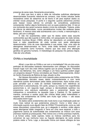 presença de seres reais, fisicamente encarnados.
       E claro que levo a sério a idéia de mônadas quânticas alienígenas
desencarnadas buscando relacionar-se conosco, mas muitos estudos serão
necessários antes de sabermos se tal teoria é útil para explicar dados ou
orientar novas pesquisas. O ponto é o seguinte: quando estivermos prontos
para basear nossa ciência no primado da consciência, poderemos
compreender melhor alguns fenômenos com os quais podemos lidar. O raio já
era conhecido dos seres humanos desde o início da civilização. Todavia, antes
da ciência da eletricidade, nunca percebêramos muitas das sutilezas desse
fenômeno. A mesma coisa está acontecendo com a morte, a reencarnação e,
talvez, até com a ufologia.
       E não me surpreendeu saber que há dados sobre esse assunto
controvertido que dão suporte à minha idéia. Um pesquisador da visão remota,
chamado Courtney Brown (1999), afirma ter descoberto um protocolo para
levar a cabo experiências de visão remota com seres alienígenas
desencarnados. Uma de suas descobertas é que existe, hoje, uma raça de
alienígenas desencarnados na Terra, onde estão tentando encontrar um
abrigo, nascendo como humanos, mesmo que isso exija uma alteração
genética do genoma humano. A metodologia da pesquisa me pareceu lógica.
Vale dar uma olhada.


OVNIs e imortalidade

        Afinal, o que têm os OVNIs a ver com a imortalidade? Há uns dois anos,
participei de discussões bastante interessantes com ufólogos. As discussões
tiveram lugar num dos mais idílicos lugares que se possa imaginar: Paradise
Island, nas Bahamas. Ora, como ufólogos e um físico quântico podem pagar
um programa desses? Fomos convidados por Swami Swaroopananda, diretor
do Centro Sivananda de Retiros de Ioga, situado na ilha.
        Saí dessas discussões com novo respeito pelos avistamentos de OVNIs.
Os materialistas discutem esses dados incessantemente e com tanta
veemência quanto demonstram pelos dados paranormais. Após muitos anos,
pude perceber que a visão do cientista materialista com referência ao
paranormal é preconceituosa. Em parte, porque eu mesmo tive experiências
paranormais e, em segundo lugar, porque a não-localidade quântica nos
proporciona uma estrutura explicativa para o paranormal, desde que
coloquemos a consciência na equação (veja o Capítulo 2). De qualquer
maneira, continuei a aceitar parte das críticas feitas pelos materialistas a
respeito dos avistamentos de OVNIs sem muito rigor crítico — até essas
discussões terem lugar.
        Os dados sobre avistamentos são muito bons e sua implicação pode ser
muito mais radical do que poderíamos presumir. Como o leitor situa a
informação quando ouve alguém falar de OVNIs? Provavelmente, como eu (até
essas discussões), presumindo que, se a alegação é verídica, então alguns
seres alienígenas estão chegando à Terra em uma nave espacial, e todo o
julgamento acerca da autenticidade dos avistamentos se mistura com essa
premissa implícita já pressuposta. Pelo menos era a minha premissa implícita,
e já forneci antes, neste capítulo, todos os motivos científicos para me
convencer de que nenhuma nave ou foguete alienígena de outra estrela
poderia visitar a Terra. Logo, a discussão íntima com esses ufólogos de boa

                                                                          175
 