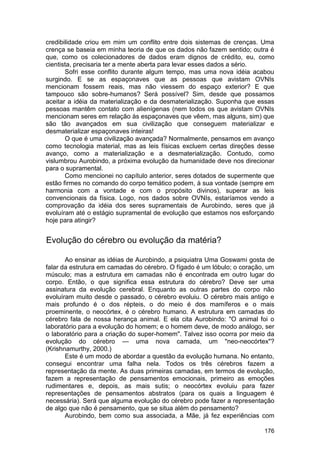 credibilidade criou em mim um conflito entre dois sistemas de crenças. Uma
crença se baseia em minha teoria de que os dados não fazem sentido; outra é
que, como os colecionadores de dados eram dignos de crédito, eu, como
cientista, precisaria ter a mente aberta para levar esses dados a sério.
       Sofri esse conflito durante algum tempo, mas uma nova idéia acabou
surgindo. E se as espaçonaves que as pessoas que avistam OVNIs
mencionam fossem reais, mas não viessem do espaço exterior? E que
tampouco são sobre-humanos? Será possível? Sim, desde que possamos
aceitar a idéia da materialização e da desmaterialização. Suponha que essas
pessoas mantêm contato com alienígenas (nem todos os que avistam OVNIs
mencionam seres em relação às espaçonaves que vêem, mas alguns, sim) que
são tão avançados em sua civilização que conseguem materializar e
desmaterializar espaçonaves inteiras!
       O que é uma civilização avançada? Normalmente, pensamos em avanço
como tecnologia material, mas as leis físicas excluem certas direções desse
avanço, como a materialização e a desmaterialização. Contudo, como
vislumbrou Aurobindo, a próxima evolução da humanidade deve nos direcionar
para o supramental.
       Como mencionei no capítulo anterior, seres dotados de supermente que
estão firmes no comando do corpo temático podem, à sua vontade (sempre em
harmonia com a vontade e com o propósito divinos), superar as leis
convencionais da física. Logo, nos dados sobre OVNIs, estaríamos vendo a
comprovação da idéia dos seres supramentais de Aurobindo, seres que já
evoluíram até o estágio supramental de evolução que estamos nos esforçando
hoje para atingir?


Evolução do cérebro ou evolução da matéria?

       Ao ensinar as idéias de Aurobindo, a psiquiatra Uma Goswami gosta de
falar da estrutura em camadas do cérebro. O fígado é um lóbulo; o coração, um
músculo; mas a estrutura em camadas não é encontrada em outro lugar do
corpo. Então, o que significa essa estrutura do cérebro? Deve ser uma
assinatura da evolução cerebral. Enquanto as outras partes do corpo não
evoluíram muito desde o passado, o cérebro evoluiu. O cérebro mais antigo e
mais profundo é o dos répteis, o do meio é dos mamíferos e o mais
proeminente, o neocórtex, é o cérebro humano. A estrutura em camadas do
cérebro fala de nossa herança animal. E ela cita Aurobindo: "O animal foi o
laboratório para a evolução do homem; e o homem deve, de modo análogo, ser
o laboratório para a criação do super-homem". Talvez isso ocorra por meio da
evolução do cérebro — uma nova camada, um "neo-neocórtex"?
(Krishnamurthy, 2000.)
       Este é um modo de abordar a questão da evolução humana. No entanto,
consegui encontrar uma falha nela. Todos os três cérebros fazem a
representação da mente. As duas primeiras camadas, em termos de evolução,
fazem a representação de pensamentos emocionais, primeiro as emoções
rudimentares e, depois, as mais sutis; o neocórtex evoluiu para fazer
representações de pensamentos abstratos (para os quais a linguagem é
necessária). Será que alguma evolução do cérebro pode fazer a representação
de algo que não é pensamento, que se situa além do pensamento?
       Aurobindo, bem como sua associada, a Mãe, já fez experiências com

                                                                         176
 