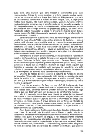 outra idéia. Eles intuíram que, para mapear o supramental, para fazer
representações físicas do corpo temático, a própria matéria precisa evoluir,
precisa se tornar mais refinada. Logo, Aurobindo e a Mãe passaram boa parte
da vida tentando transformar a matéria de seus corpos. Mas, a julgar pelos
relatos mais neutros, não foram bem-sucedidos. Quando Aurobindo morreu,
muitos discípulos pensaram que a transformação do corpo pode se revelar no
fato de que ele não se decompõe, como ocorre com cadáveres normais; muitos
até pensaram que o corpo deveria ser preservado porque, tal como Jesus,
Aurobindo poderia ressuscitar. O corpo foi preservado durante algum tempo,
mas se decompôs. Não foi encontrada evidência alguma de transformação ou
ressurreição do corpo físico.
        Será cientificamente sustentável a idéia da transformação da matéria em
uma forma mais refinada? Não seria o antigo problema do dualismo — como a
matéria sutil interage com a matéria atual — novamente a nos atormentar?
Pessoalmente, nunca fui fã da idéia de outra forma de matéria, mais refinada,
justamente por isso. É muito mais fácil pensar na evolução de uma nova
estrutura do corpo além do cérebro — talvez um supercérebro. O supercérebro
faria representações do corpo temático, integraria as funções dos três cérebros
e constituiria nossa nova identidade divina!
        Já mencionei o Swami Swaroopananda, de Paradise Island. Nascido em
Israel e, conhecendo bem a cabala, tornou-se um vedantin (especialista nas
escrituras Vedantas da Índia) após estudar com o famoso Swami voador,
Vishnudevananda (voador porque gostava de pilotar seu próprio avião). Swami
Swaroopa é aquilo que as tradições chamam de iogue jnana, alguém que
descobre a natureza da realidade pelo caminho da sabedoria, um salto
quântico do pensamento. Assim, naturalmente, ele e eu gostamos de conversar
e, de modo geral, ele aprova a nova ciência dentro da consciência.
        Em uma de nossas discussões sobre o trabalho de Aurobindo, ele me
surpreendeu: "Você não está prejulgando cedo demais a questão da outra
forma da matéria e de como ela interagiria com a matéria normal?", indagou
ele. "Por que a consciência não pode mediar sua interação, tal como faz com a
matéria e a psique?"
        E um véu se levantou. De fato, por que não? O dualismo não deve
mesmo nos impedir de reconhecer a validade da empreitada de Aurobindo e da
Mãe. Nesse caso, devemos também prestar atenção ao método de ioga
integral que eles desenvolveram com o propósito de transformar a matéria.
        Não é o momento nem o lugar para discutir as idéias da ioga integral.
Em síntese, a proposta consiste em concentrar o impulso integrador de todas
as iogas conhecidas (veja o Capítulo 9) sobre a criatividade do corpo vital,
primeiro, e do físico, depois. A chave consiste em ser firme na intenção de
transformar o corpo, para que ele possa mapear o corpo temático supramental,
da maneira como isso ocorrer, ou o desenvolvimento do supercérebro, ou o
desenvolvimento da supermatéria.
        Além disso, creio que o fenômeno do kundalini discutido antes pode ser
uma chave. A ascensão do kundalini parece liberar o poder latente da
consciência para fazer novas representações do vital no físico. Há evidências.
Pessoas nas quais o kundalini se ergueu e foi adequadamente integrado
passaram por extraordinárias alterações corporais (como, por exemplo, o
desenvolvimento de nódulos corporais com a figura de uma serpente). Há um
mestre kundalini vivo, chamado U. G. Krishnamurthy, que mora em Bangalore,
na Índia. Seu corpo exibe sinais físicos do kundalini tão notáveis, que qualquer

                                                                            177
 