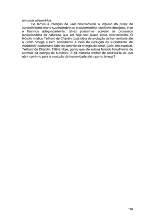 um pode observá-los.
        Se temos a intenção de usar criativamente o impulso do poder do
kundalini para criar o supercérebro ou a supermatéria, conforme desejado, e se
o fizermos adequadamente, talvez possamos acelerar os processos
evolucionários da natureza, que até hoje são quase todos inconscientes. O
filósofo místico Teilhard de Chardin (cuja idéia da evolução da humanidade até
o ponto ômega é bem semelhante à idéia da evolução da supermente, de
Aurobindo) costumava falar do controle da energia do amor. (Leia, em especial,
Teilhard de Chardin, 1964). Hoje, penso que ele estava falando literalmente do
controle da energia do kundalini. E há maneira melhor de controlá-la do que
abrir caminho para a evolução da humanidade até o ponto ômega?




                                                                          178
 