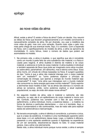 epílogo



      as nove vidas da alma

Afinal, existe a alma? E existe a física da alma? Cada um decide. Vou resumir
as idéias da física que levaram progressivamente a um modelo convincente e
razoavelmente completo da alma. Só por diversão, vou usar a metáfora das
nove vidas do gato, mas com uma variação. Quanto mais vidas o gato vive,
mais perto chega de sua eventual morte. Aqui, é o contrário. Com a expansão
da física, com o aperfeiçoamento do modelo da alma, a alma se aproxima da
imortalidade. E, como bônus, maior o número de dados que podem ser
acomodados no modelo.

1. Na primeira vida, a alma é dualista, o que significa que ela é concebida
   como um mundo à parte feito de uma substância não material, e a física é
   usada para negá-la. A alma dualista é distinta da matéria e do corpo
   material, e sobrevive à morte do corpo material. A alma dualista é individual
   e também separada de Deus (que pode ser imaginado como alma mundial,
   ou sobre-alma, paramatman, em sânscrito), mas é eterna como Deus. Essa
   alma morre, em virtude de críticas baseadas na física. E surgem questões
   do tipo: "como é que a alma não material interage com o corpo material
   sem um mediador?" ou "como podemos explicar o princípio de
   conservação da energia, que apenas a energia do mundo material seja
   conservada?" E mais: "uma alma que interagisse com o mundo material
   não consumiria ou daria energia para esse mundo material?" Outro espinho
   a atormentar esse modelo é este: "se as almas são eternas e o número de
   almas se conserva, então, como podemos explicar a atual explosão
   populacional, ou seja, de onde vêm essas novas almas?"

2. No segundo modelo da alma, esta é material e natimorta; ela não
   sobrevive, ou seja, ela é um epifenômeno do corpo material e morre com
   ele. Contudo, podemos nos consolar com o fato de que, embora o
   epifenômeno, a alma individual, morra, a essência básica — a matéria na
   forma de átomos e partículas elementares — vive e é reciclada. Aqui, a
   física é conservadora e não controvertida, mas de nada vale para explicar
   dados de sobrevivência e reencarnação.

3. Na terceira encarnação, a alma é idêntica à consciência, a primeira e única,
   que é a base da existência. A matéria é uma manifestação aparente sobre
   essa base, e é um epifenômeno dessa base. Logo, a matéria é efêmera,
   passando a uma aparente existência quando é registrada na experiência
   de um ser senciente, dissolvendo-se depois no todo. O corpo material
   perece, mas a alma vive eternamente.
   Nesta vida, a alma individual morre porque nunca existe; a alma é sempre

                                                                             179
 