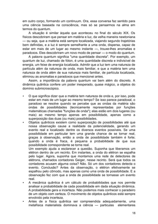 em outro corpo, formando um continuum. Ora, essa conversa faz sentido para
uma ciência baseada na consciência, mas só se pensarmos na alma em
termos do quantum.
     A situação é similar àquela que aconteceu no final do século XIX. Os
físicos descobriram que pensar em matéria e luz, da velha maneira newtoniana
— ou seja, que a matéria está sempre localizada, viajando segundo trajetórias
bem definidas, e a luz é sempre semelhante a uma onda, dispersa, capaz de
estar em mais de um lugar ao mesmo instante —, trouxe-lhes anomalias e
paradoxos. Eles descobriram um novo modo de pensar — o modo do quantum.
     A palavra quantum significa "uma quantidade discreta". Por exemplo, um
quantum de luz, chamado de fóton, é uma quantidade discreta e indivisível de
energia, um feixe de energia localizada. Admitir que a luz tem uma natureza de
partícula além da natureza de onda, mais familiar, e que a matéria tem uma
natureza de onda além de sua natureza mais familiar, de partícula localizada,
eliminou as anomalias e paradoxos que mencionei antes.
     Assim, a importância da palavra quantum vai bem além do discreto. A
dinâmica quântica confere um poder inesperado, quase mágico, a objetos do
domínio submicroscópico.

•   O que significa dizer que a matéria tem natureza de onda e, por isso, pode
    estar em mais de um lugar ao mesmo tempo? Se isso parece paradoxal, o
    paradoxo se resolve quando se percebe que as ondas da matéria são
    ondas de possibilidades (tecnicamente representadas por funções
    matemáticas chamadas "funções de onda"); elas estão em dois lugares (ou
    mais) ao mesmo tempo apenas em possibilidade, apenas como a
    superposição das duas (ou mais) possibilidades.
•   Objetos quânticos existem como superposição de possibilidades até que
    nossa observação cause a realidade da potencialidade, gerando um
    evento real e localizado dentre os diversos eventos possíveis. Se uma
    possibilidade em particular tem uma grande chance de se tornar real,
    graças à observação, então a onda de possibilidade também é forte;
    quando a onda é fraca, é pequena a probabilidade de que sua
    possibilidade correspondente se torne real.
    Um exemplo ajuda a esclarecer a questão. Suponha que liberamos um
    elétron dentro de um recinto. Em instantes, a onda do elétron se espalha
    pelo lugar. Agora, suponha que montamos uma rede de detectores de
    elétrons, chamados contadores Geiger, nesse recinto. Será que todos os
    contadores acusam alguma coisa? Não. Só um dos contadores detecta o
    evento. Conclusão? Antes da observação, o elétron efetivamente se
    espalhou pelo cômodo, mas apenas como uma onda de possibilidade. E a
    observação fez com que a onda de possibilidade se tornasse um evento
    real.
•   A mecânica quântica é um cálculo de probabilidades que nos permite
    analisar a probabilidade de cada possibilidade em dada situação dinâmica.
    A probabilidade gera a incerteza. Não podemos mais conhecer o paradeiro
    de um objeto com certeza. O movimento de objetos quânticos está sempre
    envolvido pela incerteza.
•   Antes de a física quântica ser compreendida adequadamente, uma
    metafísica materialista dominava a ciência — particulas elementares

                                                                           18
 