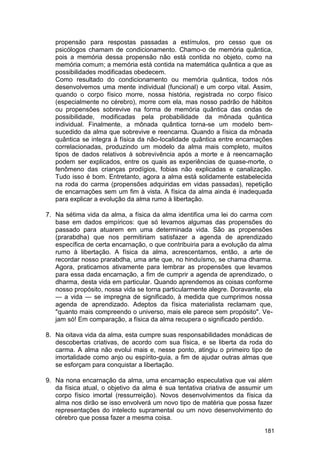 propensão para respostas passadas a estímulos, pro cesso que os
   psicólogos chamam de condicionamento. Chamo-o de memória quântica,
   pois a memória dessa propensão não está contida no objeto, como na
   memória comum; a memória está contida na matemática quântica a que as
   possibilidades modificadas obedecem.
   Como resultado do condicionamento ou memória quântica, todos nós
   desenvolvemos uma mente individual (funcional) e um corpo vital. Assim,
   quando o corpo físico morre, nossa história, registrada no corpo físico
   (especialmente no cérebro), morre com ela, mas nosso padrão de hábitos
   ou propensões sobrevive na forma de memória quântica das ondas de
   possibilidade, modificadas pela probabilidade da mônada quântica
   individual. Finalmente, a mônada quântica torna-se um modelo bem-
   sucedido da alma que sobrevive e reencarna. Quando a física da mônada
   quântica se integra à física da não-localidade quântica entre encarnações
   correlacionadas, produzindo um modelo da alma mais completo, muitos
   tipos de dados relativos à sobrevivência após a morte e à reencarnação
   podem ser explicados, entre os quais as experiências de quase-morte, o
   fenômeno das crianças prodígios, fobias não explicadas e canalização.
   Tudo isso é bom. Entretanto, agora a alma está solidamente estabelecida
   na roda do carma (propensões adquiridas em vidas passadas), repetição
   de encarnações sem um fim à vista. A física da alma ainda é inadequada
   para explicar a evolução da alma rumo à libertação.

7. Na sétima vida da alma, a física da alma identifica uma lei do carma com
   base em dados empíricos: que só levamos algumas das propensões do
   passado para atuarem em uma determinada vida. São as propensões
   (prarabdha) que nos permitiriam satisfazer a agenda de aprendizado
   específica de certa encarnação, o que contribuiria para a evolução da alma
   rumo à libertação. A física da alma, acrescentamos, então, a arte de
   recordar nosso prarabdha, uma arte que, no hinduísmo, se chama dharma.
   Agora, praticamos ativamente para lembrar as propensões que levamos
   para essa dada encarnação, a fim de cumprir a agenda de aprendizado, o
   dharma, desta vida em particular. Quando aprendemos as coisas conforme
   nosso propósito, nossa vida se torna particularmente alegre. Doravante, ela
   — a vida — se impregna de significado, à medida que cumprimos nossa
   agenda de aprendizado. Adeptos da física materialista reclamam que,
   "quanto mais compreendo o universo, mais ele parece sem propósito". Ve-
   jam só! Em comparação, a física da alma recupera o significado perdido.

8. Na oitava vida da alma, esta cumpre suas responsabilidades monádicas de
   descobertas criativas, de acordo com sua física, e se liberta da roda do
   carma. A alma não evolui mais e, nesse ponto, atingiu o primeiro tipo de
   imortalidade como anjo ou espírito-guia, a fim de ajudar outras almas que
   se esforçam para conquistar a libertação.

9. Na nona encarnação da alma, uma encarnação especulativa que vai além
   da física atual, o objetivo da alma é sua tentativa criativa de assumir um
   corpo físico imortal (ressurreição). Novos desenvolvimentos da física da
   alma nos dirão se isso envolverá um novo tipo de matéria que possa fazer
   representações do intelecto supramental ou um novo desenvolvimento do
   cérebro que possa fazer a mesma coisa.

                                                                           181
 