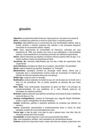 glossário

Algoritmo: procedimento determinado por regras para se ir do passo A ao passo B.
Alma: a entidade que sobrevive à morte do corpo físico; a mônada quântica.
Arquétipo: idéia platônica que é a precursora de uma manifestação material, vital ou
   mental; também o símbolo junguiano dos instintos e dos processos psíquicos
   primordiais do inconsciente coletivo. Aspect,
Alain: físico experimental da Universidade de Paris-Sud, aclamado por uma
   experiência de 1982, que recebeu seu nome e que estabeleceu a não-localidade
   quântica. Essa experiência é um exemplo primoroso de metafísica experimental.
Atman: palavra sânscrita que significa "si-mesmo cósmico superior além do ego", o si-
   mesmo quântico criativo de experiência primária.
Aurobindo, Sri: visionário sábio-filósofo que nos deu a idéia da supermente. Vide
   "supermente".
Auto-referência: elo lógico de referir-se a si próprio; vide também "circularidade".
Bardo: palavra tibetana que significa "passagem" ou "transição".
Behaviorismo: paradigma primário da psicologia neste século, afirma que a
   explicação para o comportamento humano pode ser encontrada na história dos
   padrões de estímulo-resposta-reforço de uma pessoa.
Bhakti ioga: a ioga do amor ou devoção.
Bodhisattva: pessoa realizada (no budismo) que, em vez de optar por se fundir com a
   clara luz da consciência, fica no portal, ajudando as pessoas até que todos
   cheguem.
Bohr, Niels: físico dinamarquês, descobridor do átomo de Bohr e do princípio de
   complementaridade. Em sua existência, foi o mais influente porta-voz da
   mensagem da mecânica quântica.
Brahman: palavra sânscrita que significa consciência como base de toda a existência;
   mente de Deus ou Tao.
Campos morfogenéticos: campos de informação que, segundo Rupert Sheldrake,
   contêm o plano morfogenético de seres biológicos.
Caráter: tendências, padrões e repertório aprendido de contextos que definem um
   indivíduo.
Carma: propensões, aprendizados e condicionamentos (bons e maus) de vidas
   passadas, levados de uma encarnação para outra.
Carma ioga: a ioga da ação, uma ioga na qual a pessoa atua, mas abre mão do
   interesse pessoal pelo fruto da ação.
Causalidade: princípio segundo o qual uma causa precede todo efeito.
Céu: reino arquetípico; também, reino arquetípico de características divinas.
Chakras: pontos do corpo físico onde o corpo vital entra em colapso, juntamente com

                                                                                 183
 