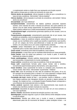 o conglomerado celular ou órgão físico que representa uma função corporal.
Chi: palavra chinesa para os modos de movimento do corpo vital.
Ciência dentro da consciência: ciência baseada na idéia de que a consciência é a
   base de toda a existência. Vide também "ciência idealista".
Ciência idealista: ciência baseada no primado da consciência; vide também "ciência
   dentro da consciência".
Circularidade: vide "auto-referência".
Complementaridade: característica de objetos quânticos possuindo aspectos
   opostos, como natureza de onda e natureza de partícula, dos quais podemos ver
   apenas uma em dado arranjo experimental. Os aspectos complementares de um
   objeto quântico referem-se a ondas transcendentais e partículas imanentes.
Comportamento legal: comportamento governado apenas por leis causais, como as
   leis da física.
Comportamento programado: comportamento governado não só por causas, mas
   também por propósitos, como os programas de computador.
Consciência: a base da existência (original, autocontida e constitutiva de todas as
   coisas), que se manifesta como o sujeito que escolhe e experimenta o que escolhe,
   ao pôr em colapso (de forma auto-referencial) a função de onda quântica no
   cérebro, em uma célula viva ou em outros conglomerados celulares.
Contexto: campo interpretativo que a consciência usa para orientar o fluxo de
   significado para o mundo; base causal por trás do conteúdo.
Corpo causai: consciência como base da existência; corpo sublime.
Corpo grosseiro: o corpo físico que se manifesta externamente em nossa percepção.
Corpo mental: corpo de coisas que pertence a um mundo à parte. A mente dá
   significado às coisas do cérebro.
Corpo sambhogakaya: mônada quântica desencarnada, carmicamente realizada,
   que transcendeu o renascimento no mundo manifestado.
Corpo sublime: consciência como base da existência; fonte de toda beatitude.
Corpo sutil: conglomerado formado pelos corpos mental, vital e temático,
   normalmente experimentado apenas internamente, como algo privado.
Corpo temático: corpo supramental de temas ou contextos para movimento dos
   corpos mental, vital e físico. Vide também "supramental", "intelecto".
Corpo vital: corpo de processos de vida, feito de substância vital (prana, chi ou ki),
   em oposição aos processos físico e mental; é um corpo separado e indepen dente
   do corpo físico e do mental. É o portador dos campos morfogenéticos.
Correlação não local: relação de fase — que persiste, mesmo a distância — entre
   dois objetos quânticos que interagiram durante um período e depois pararam de
   interagir. No modelo do livro, a correlação Einstein-Podolsky-Rosen corresponde a
   uma influência não local potencial entre os objetos.
Córtex cerebral: segmento mais extenso e de desenvolvimento mais recente do
   cérebro dos mamíferos; também chamado de neocórtex.
Criatividade: descoberta de alguma coisa nova e de valor em um novo contexto ou
   com novo significado.
Darwin, Charles: descobridor da teoria da evolução que leva o seu nome.
Desintegração: processo segundo o qual um núcleo atômico emite radiações nocivas
   e muda de estado.
Determinismo: filosofia que afirma que o mundo é causai e completamente
   determinado pelas leis de movimento de Newton e pelas condições iniciais — as


                                                                                  184
 