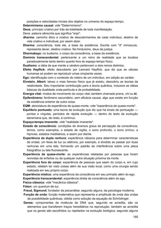 posições e velocidades iniciais dos objetos no universo do espaço-tempo.
Determinismo causal: vide "Determinismo".
Deus: princípio criativo por trás da totalidade de toda manifestação.
Deva: palavra sânscrita que significa "anjo".
dharma: caminho ético e criativo de descobrimentos de cada indivíduo; destino de
   vida criativo e individual, por assim dizer.
Dharma: consciência, toda ela, a base da existência. Escrita com "d" minúsculo,
   representa dever, destino criativo. No hinduísmo, deus da justiça.
Dharmakaya: no budismo, o corpo da consciência, a base da existência.
Domínio transcendental: pertencente a um reino de realidade que se localiza
   paradoxalmente tanto dentro quanto fora do espaço-tempo físico.
Dualismo: a idéia de que mente e cérebro pertencem a dois reinos distintos.
Efeito Hayflick: efeito descoberto por Leonard Hayflick, que diz que as células
   humanas só podem se reproduzir umas cinqüenta vezes.
Ego: identificação com o conteúdo do roteiro de um indivíduo, em adição ao caráter.
Einstein, Albert: talvez o mais famoso físico que já existiu, descobriu as teorias da
   relatividade. Deu importante contribuição para a teoria quântica, inclusive as idéias
   básicas da dualidade onda-partícula e da probabilidade.
Energia vital: modos de movimento do corpo vital; também chamado prana, chi ou ki.
Epifenômeno: fenômeno secundário, sem eficácia causai, algo que existe em função
   da existência anterior de outra coisa.
EQM: abreviatura de experiência de quase-morte; vide "experiência de quase-morte".
Equilíbrio pontuado: uma teoria da evolução que diz que há sinais de pontuação —
   pontos e vírgulas, períodos de rápida evolução — dentro do texto da evolução
   darwiniana que, de resto, é contínuo.
Espaço-tempo imanente: vide "realidade imanente".
Estado de consciência: condições de diversos graus de percepção da consciência;
   temos, como exemplos, o estado de vigília, o sono profundo, o sono onírico, a
   hipnose, estados meditativos, e assim por diante.
Experiência da dupla ranhura: experiência clássica para determinar características
   de ondas; um feixe de luz ou elétrons, por exemplo, é dividido ao passar por duas
   ranhuras em uma tela, formando um padrão de interferência sobre uma placa
   fotográfica ou tela fluorescente.
Experiência de quase-morte: as experiências relatadas por pessoas que foram
   revividas de enfartos ou de qualquer outra situação próxima da morte.
Experiência fora do corpo: experiência de pessoas que saem do corpo e, em cujo
   estado, relatam ter visto coisas além de sua visão local, como uma cirurgia sendo
   realizada em seu próprio corpo.
Experiência mística: uma experiência da consciência em seu primado além do ego.
Experiência transcendental: experiência direta da consciência além do ego.
Física clássica: vide "mecânica clássica".
Fóton: um quantum de luz.
Freud, Sigmund: fundador da psicanálise; segundo alguns, da psicologia moderna.
Função de onda: função matemática que representa a amplitude de onda das ondas
    de possibilidade quânticas; obtida como solução da equação de Schrödinger.
Genes: componentes da molécula de DNA que, segundo se acredita, são os
    elementos que transferem traços hereditários na reprodução; também se acredita
    que os genes são escolhidos ou rejeitados na evolução biológica; segundo alguns

                                                                                    185
 