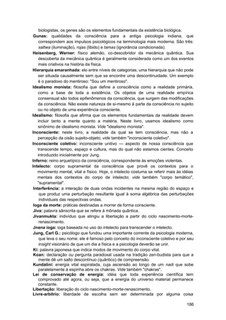 biologistas, os genes são os elementos fundamentais da existência biológica.
 Gunas: qualidades da consciência para a antiga psicologia indiana, que
    correspondem aos impulsos psicológicos na terminologia mais moderna. São três:
    sattwa (iluminação), rojas (libido) e tamas (ignorância condicionada).
Heisenberg, Werner: físico alemão, co-descobridor da mecânica quântica. Sua
    descoberta da mecânica quântica é geralmente considerada como um dos eventos
    mais criativos na história da física.
Hierarquia emaranhada: elo entre níveis de categorias; uma hierarquia que não pode
    ser situada causalmente sem que se encontre uma descontinuidade. Um exemplo
    é o paradoxo do mentiroso: "Sou um mentiroso".
Idealismo monista: filosofia que define a consciência como a realidade primária,
    como a base de toda a existência. Os objetos de uma realidade empírica
    consensual são todos epifenômenos da consciência, que surgem das modificações
    da consciência. Não existe natureza de si-mesmo à parte da consciência no sujeito
    ou no objeto de uma experiência consciente.
Idealismo: filosofia que afirma que os elementos fundamentais da realidade devem
    incluir tanto a mente quanto a matéria. Neste livro, usamos idealismo como
    sinônimo de idealismo monista. Vide "idealismo monista".
Inconsciente: neste livro, a realidade da qual se tem consciência, mas não a
    percepção da cisão sujeito-objeto; vide também "inconsciente coletivo".
Inconsciente coletivo: inconsciente unitivo — aspecto de nossa consciência que
    transcende tempo, espaço e cultura, mas do qual não estamos cientes. Conceito
    introduzido inicialmente por Jung.
Inferno: reino arquetípico da consciência, correspondente às emoções violentas.
Intelecto: corpo supramental da consciência que provê os contextos para o
    movimento mental, vital e físico. Hoje, o intelecto costuma se referir mais às idéias
    mentais dos contextos do corpo de intelecto; vide também "corpo temático",
    "supramental".
 Interferência: a interação de duas ondas incidentes na mesma região do espaço e
     que produz uma perturbação resultante igual à soma algébrica das perturbações
     individuais das respectivas ondas.
 Ioga da morte: práticas destinadas a morrer de forma consciente.
 Jiva: palavra sânscrita que se refere à mônada quântica.
 Jivanmukta: indivíduo que atingiu a libertação a partir do ciclo nascimento-morte-
     renascimento.
 Jnana ioga: ioga baseada no uso do intelecto para transcender o intelecto.
 Jung, Carl G.: psicólogo que fundou uma importante corrente da psicologia moderna,
     que leva o seu nome: ele é famoso pelo conceito do inconsciente coletivo e por seu
     insight visionário de que um dia a física e a psicologia deverão se unir.
 Ki: palavra japonesa que indica modos de movimento do corpo vital.
 Koan: declaração ou pergunta paradoxal usada na tradição zen-budista para que a
     mente dê um salto descontínuo (quântico) de compreensão.
 Kundalini: energia vital espiralada, cuja ascensão ao longo de um nadi que sobe
    paralelamente à espinha abre os chakras. Vide também "chakras".
Lei de conservação de energia: idéia que toda experiência científica tem
    comprovado até agora, ou seja, que a energia do universo material permanece
    constante.
Libertação: liberação do ciclo nascimento-morte-renascimento.
Livre-arbítrio: liberdade de escolha sem ser determinada por alguma coisa

                                                                                     186
 